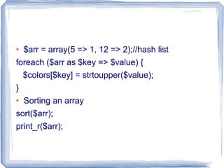 $arr = array(5 => 1, 12 => 2);//hash list foreach ($arr as $key => $value) { $colors[$key] = strtoupper($value); } Sorting an array sort($arr); print_r($arr); 