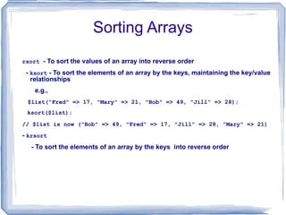 Sorting Arrays rsort   - To sort the values of an array into reverse order  -  ksort  - To sort the elements of an array by the keys, maintaining the key/value relationships e.g., $list("Fred" => 17, "Mary" => 21, "Bob" => 49, "Jill" => 28); ksort($list); // $list is now ("Bob" => 49, "Fred" => 17, "Jill" => 28, "Mary" => 21)  -  krsort - To sort the elements of an array by the keys  into reverse order 