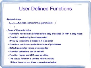 User Defined Functions Syntactic form : function  function_name ( formal_parameters ) { …  } -  General Characteristics - Functions need not be defined before they are called (in PHP 3, they must) - Function overloading is not supported - If you try to redefine a function, it is an error - Functions can have a variable number of parameters - Default parameter values are supported - Function definitions can be nested - Function names are NOT case sensitive - The  return  function is used to return a value; If there is no  return , there is no returned value 