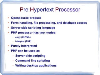 P re  H ypertext  P rocessor Opensource product Form handling, file processing, and database access Server side scripting language  PHP processor has two modes:  copy (XHTML)  interpret (PHP)  Purely Interpreted PHP can be used as Server-side scripting Command line scripting Writing desktop applications 