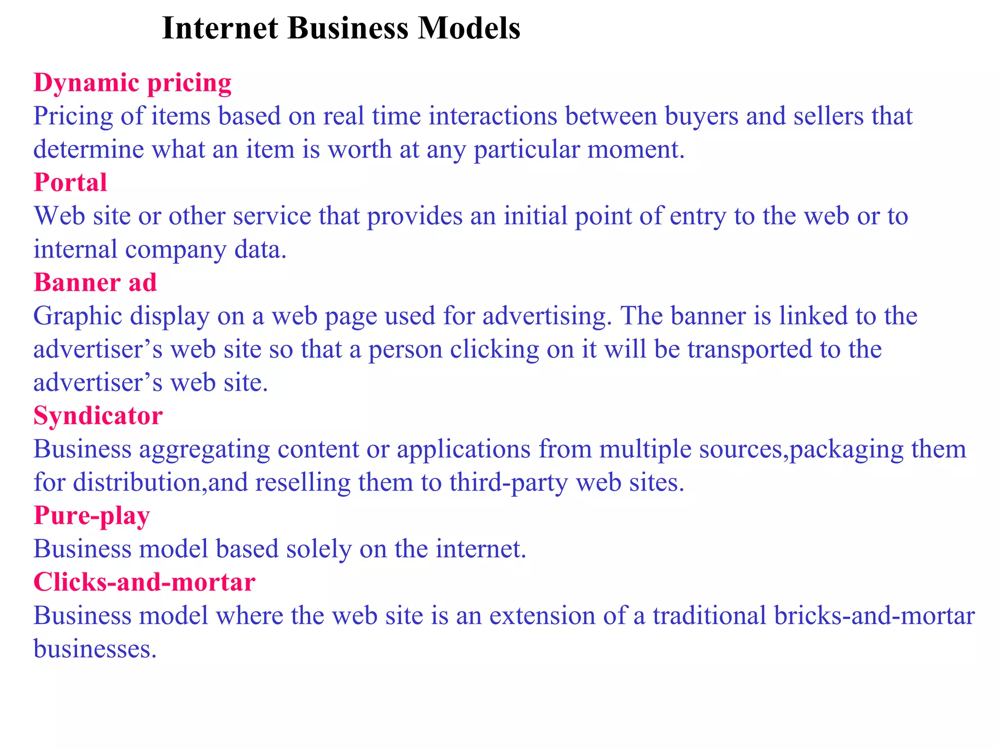 Internet Business Models Dynamic pricing Pricing of items based on real time interactions between buyers and sellers that determine what an item is worth at any particular moment. Portal Web site or other service that provides an initial point of entry to the web or to internal company data. Banner ad Graphic display on a web page used for advertising. The banner is linked to the advertiser’s web site so that a person clicking on it will be transported to the advertiser’s web site. Syndicator Business aggregating content or applications from multiple sources,packaging them for distribution,and reselling them to third-party web sites. Pure-play Business model based solely on the internet. Clicks-and-mortar Business model where the web site is an extension of a traditional bricks-and-mortar businesses. 