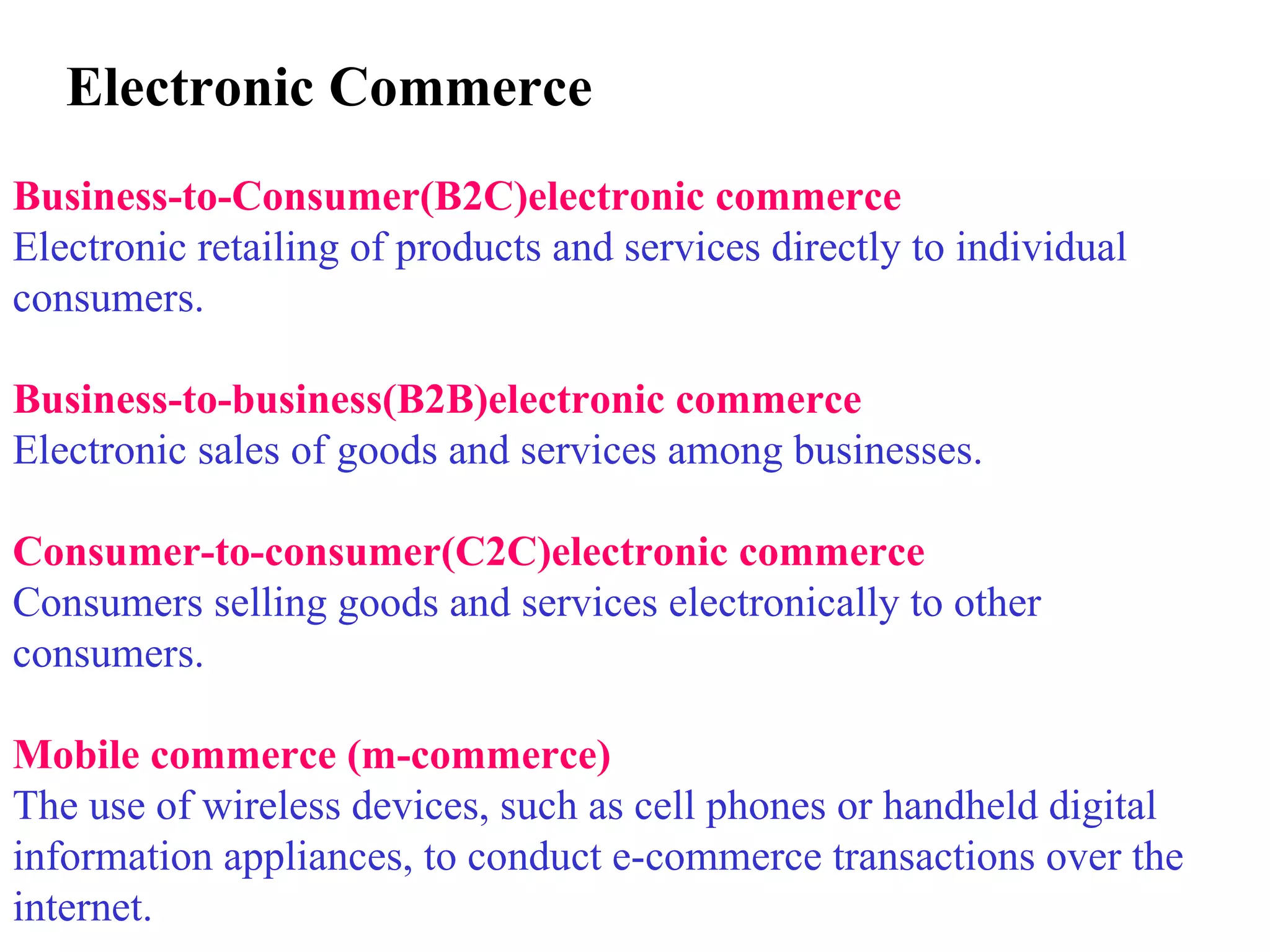 Electronic Commerce   Business-to-Consumer(B2C)electronic commerce Electronic retailing of products and services directly to individual consumers. Business-to-business(B2B)electronic commerce Electronic sales of goods and services among businesses. Consumer-to-consumer(C2C)electronic commerce Consumers selling goods and services electronically to other consumers. Mobile commerce (m-commerce) The use of wireless devices, such as cell phones or handheld digital information appliances, to conduct e-commerce transactions over the internet.     
