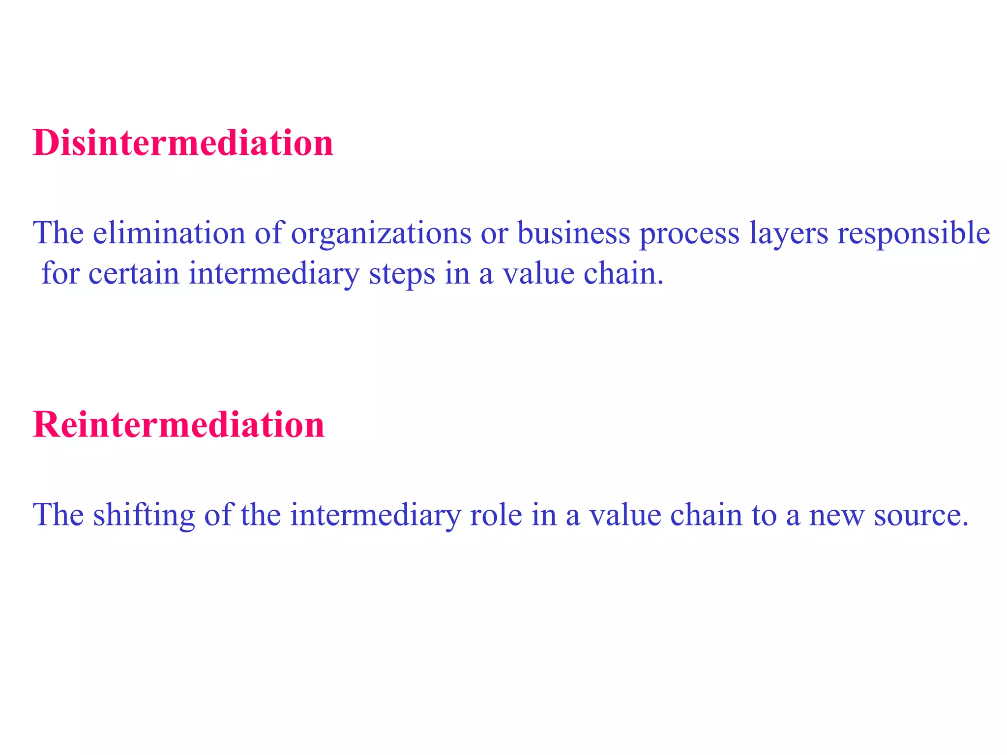   Disintermediation The elimination of organizations or business process layers responsible for certain intermediary steps in a value chain. Reintermediation The shifting of the intermediary role in a value chain to a new source.  