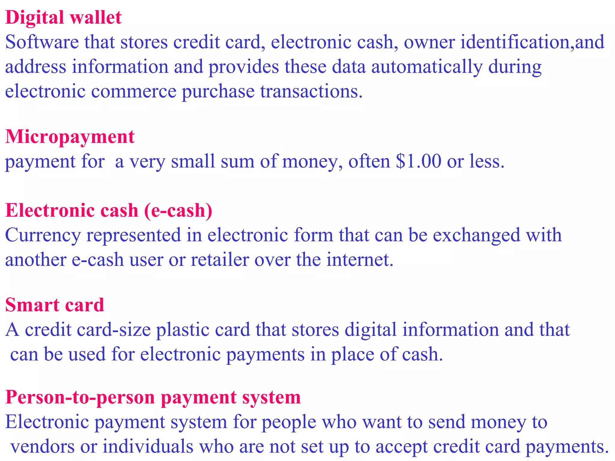 Digital wallet Software that stores credit card, electronic cash, owner identification,and  address information and provides these data automatically during  electronic commerce purchase transactions. Micropayment  payment for  a very small sum of money, often $1.00 or less. Electronic cash (e-cash) Currency represented in electronic form that can be exchanged with  another e-cash user or retailer over the internet. Smart card A credit card-size plastic card that stores digital information and that can be used for electronic payments in place of cash. Person-to-person payment system Electronic payment system for people who want to send money to vendors or individuals who are not set up to accept credit card payments. 