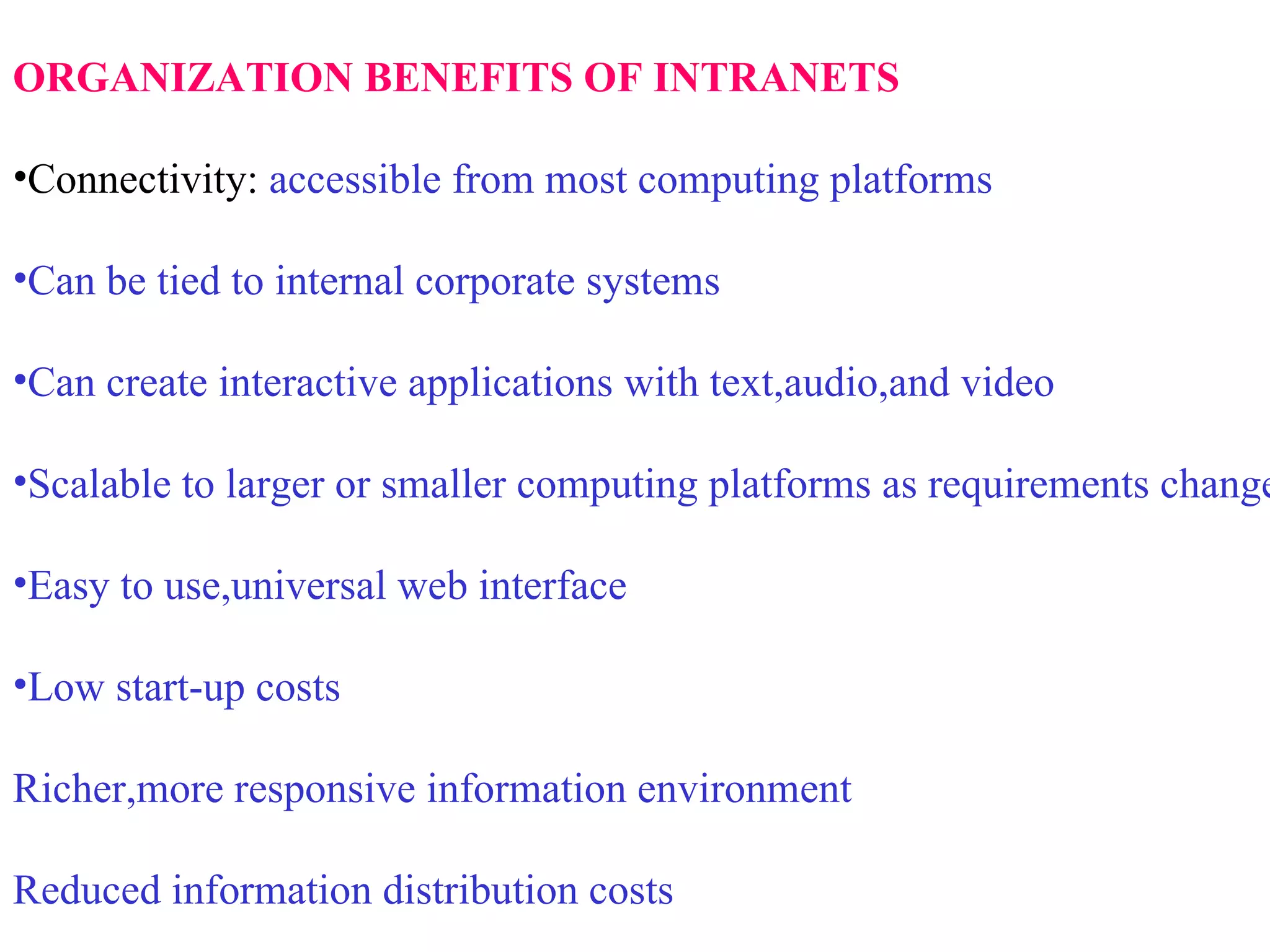 ORGANIZATION BENEFITS OF INTRANETS   Connectivity:  accessible from most computing platforms Can be tied to internal corporate systems Can create interactive applications with text,audio,and video Scalable to larger or smaller computing platforms as requirements change Easy to use,universal web interface Low start-up costs Richer,more responsive information environment Reduced information distribution costs 