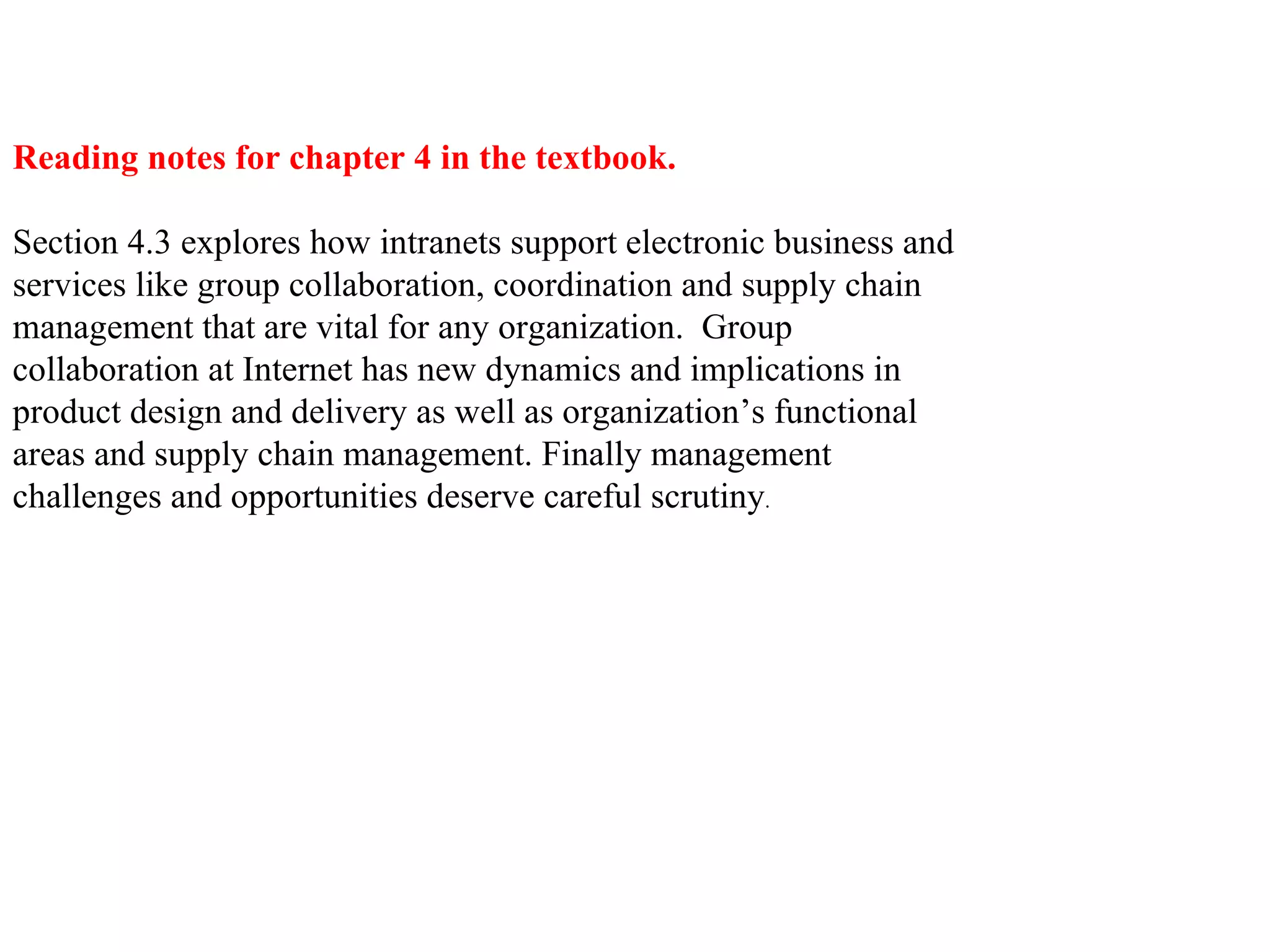 Reading notes for chapter 4 in the textbook. Section 4.3 explores how intranets support electronic business and services like group collaboration, coordination and supply chain management that are vital for any organization.  Group collaboration at Internet has new dynamics and implications in product design and delivery as well as organization’s functional areas and supply chain management. Finally management challenges and opportunities deserve careful scrutiny .  