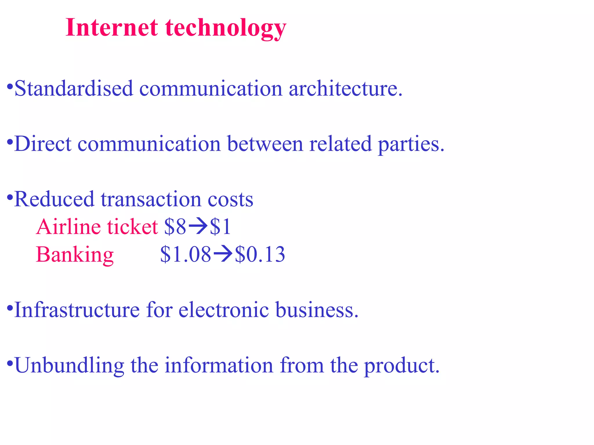 Internet technology Standardised communication architecture. Direct communication between related parties. Reduced transaction costs Airline ticket  $8  $1 Banking   $1.08  $0.13 Infrastructure for electronic business. Unbundling the information from the product. 