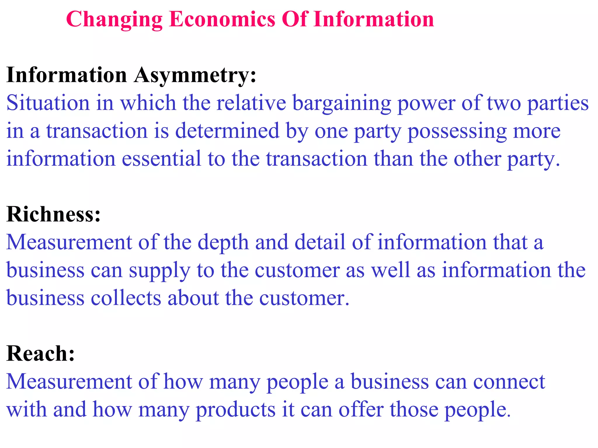 Changing Economics Of Information Information Asymmetry: Situation in which the relative bargaining power of two parties in a transaction is determined by one party possessing more information essential to the transaction than the other party. Richness: Measurement of the depth and detail of information that a business can supply to the customer as well as information the  business collects about the customer. Reach: Measurement of how many people a business can connect with and how many products it can offer those people . 