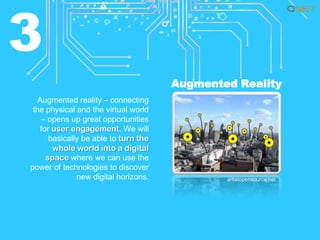 3
Augmented Reality
Augmented reality – connecting
the physical and the virtual world
– opens up great opportunities
for user engagement. We will
basically be able to turn the
whole world into a digital
space where we can use the
power of technologies to discover
new digital horizons.

artistopensource.net

 