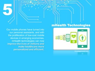 5
mHealth Technologies
Our mobile phones have turned into
our personal assistants, and with
the proliferation of low-cost mobile
devices in emerging economies,
mHealth technologies can now
improve the lives of millions and
make healthcare more
personalized and efficient.

4medapproved.com

 