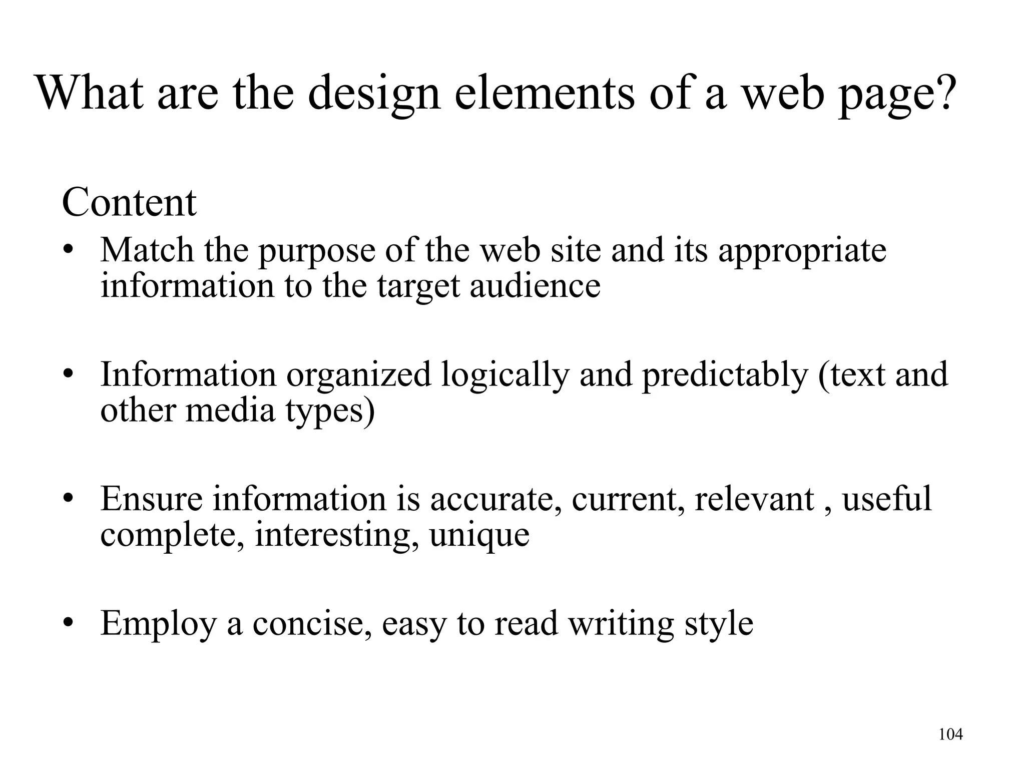 104
Content
• Match the purpose of the web site and its appropriate
information to the target audience
• Information organized logically and predictably (text and
other media types)
• Ensure information is accurate, current, relevant , useful
complete, interesting, unique
• Employ a concise, easy to read writing style
What are the design elements of a web page?
 