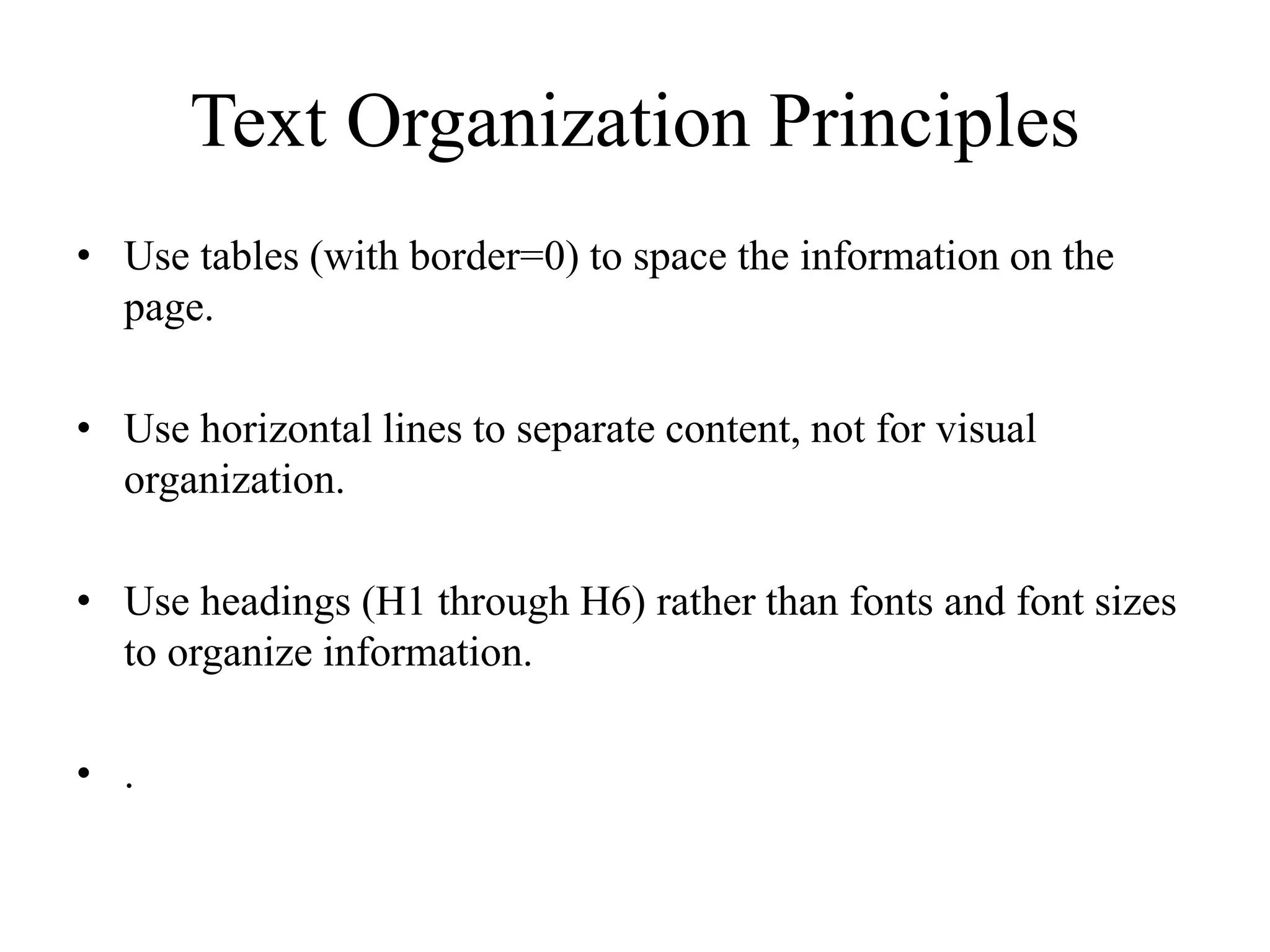 Text Organization Principles
• Use tables (with border=0) to space the information on the
page.
• Use horizontal lines to separate content, not for visual
organization.
• Use headings (H1 through H6) rather than fonts and font sizes
to organize information.
• .
 