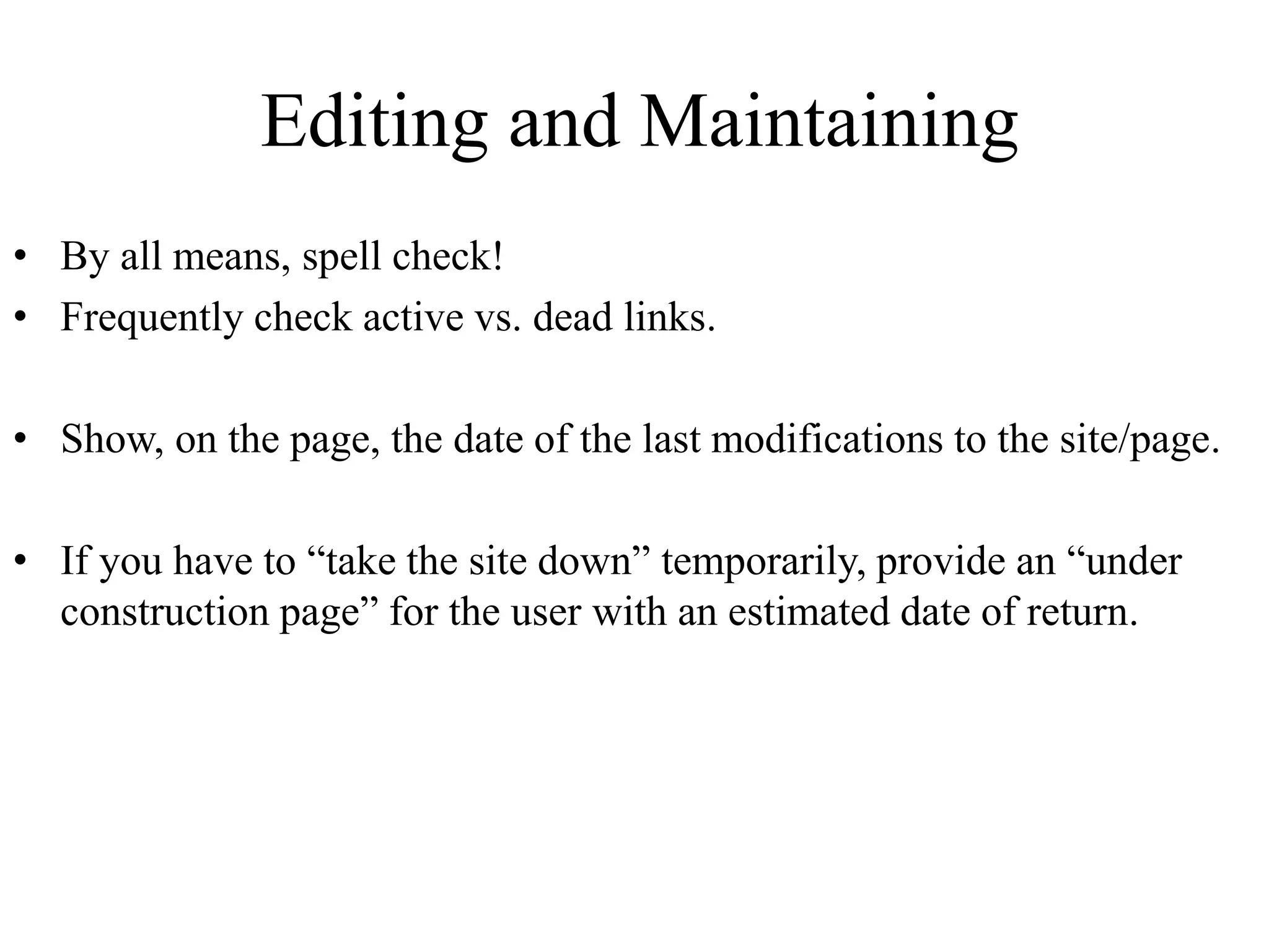 Editing and Maintaining
• By all means, spell check!
• Frequently check active vs. dead links.
• Show, on the page, the date of the last modifications to the site/page.
• If you have to “take the site down” temporarily, provide an “under
construction page” for the user with an estimated date of return.
 