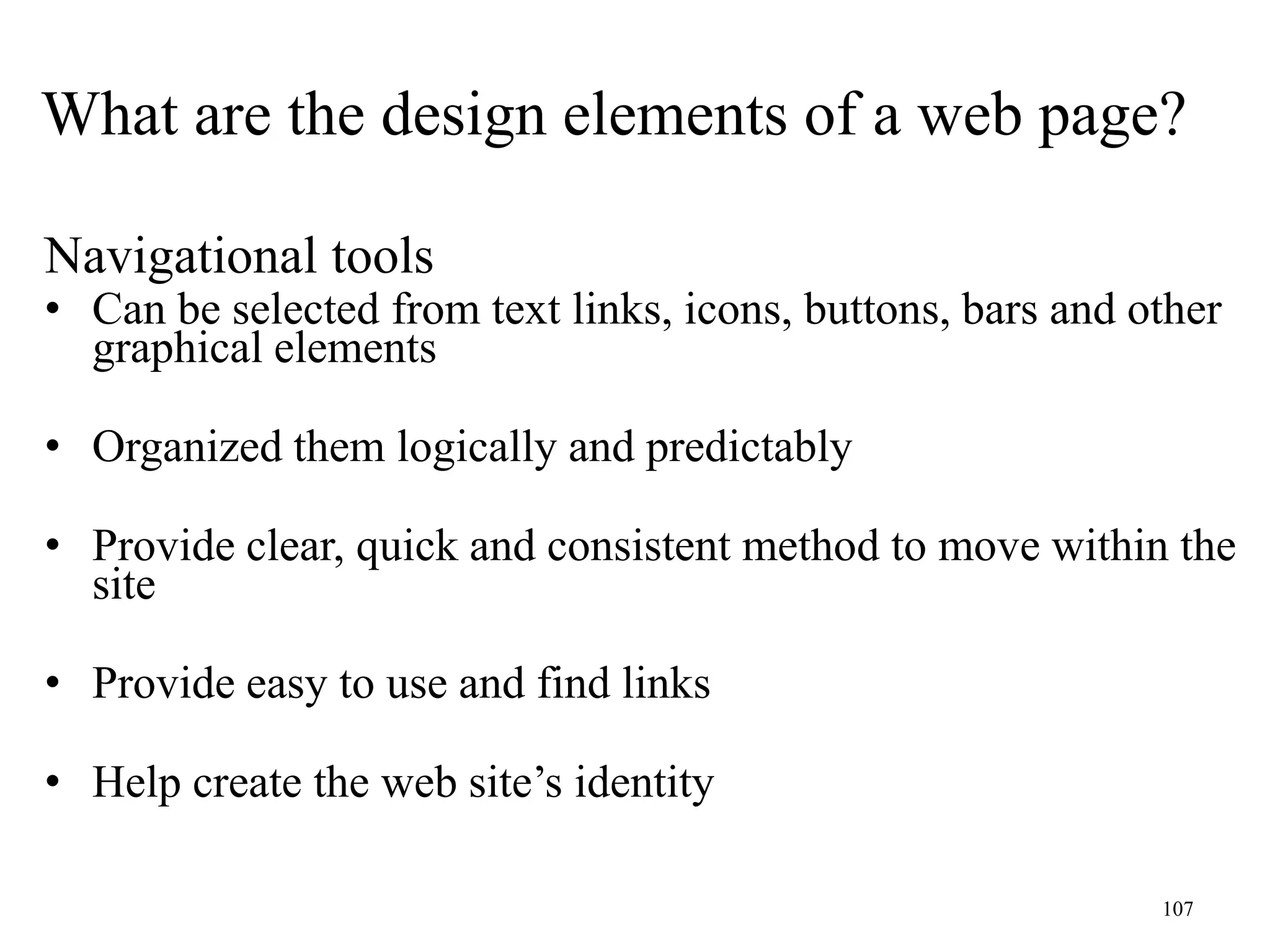 107
Navigational tools
• Can be selected from text links, icons, buttons, bars and other
graphical elements
• Organized them logically and predictably
• Provide clear, quick and consistent method to move within the
site
• Provide easy to use and find links
• Help create the web site’s identity
What are the design elements of a web page?
 
