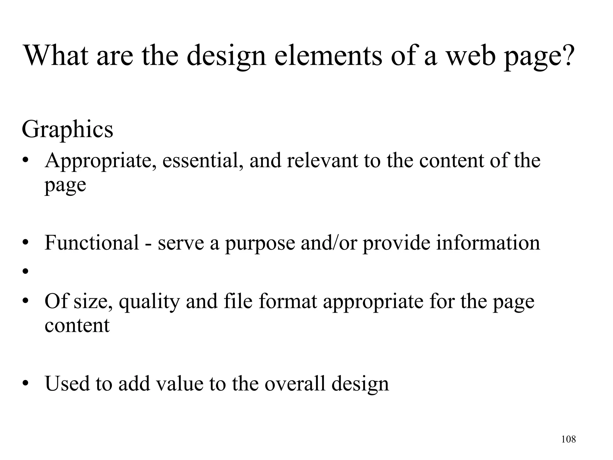 108
Graphics
• Appropriate, essential, and relevant to the content of the
page
• Functional - serve a purpose and/or provide information
•
• Of size, quality and file format appropriate for the page
content
• Used to add value to the overall design
What are the design elements of a web page?
 