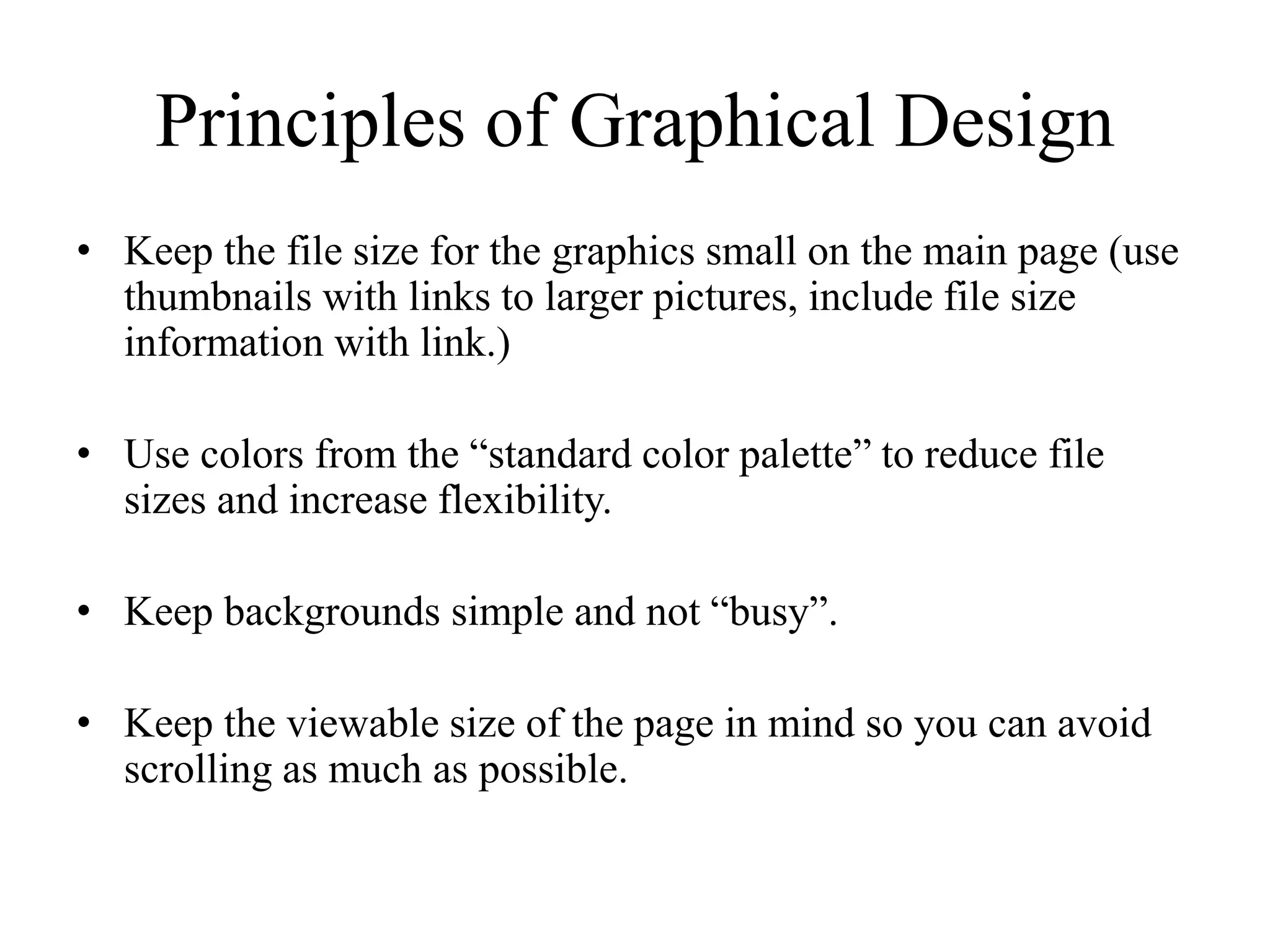 Principles of Graphical Design
• Keep the file size for the graphics small on the main page (use
thumbnails with links to larger pictures, include file size
information with link.)
• Use colors from the “standard color palette” to reduce file
sizes and increase flexibility.
• Keep backgrounds simple and not “busy”.
• Keep the viewable size of the page in mind so you can avoid
scrolling as much as possible.
 
