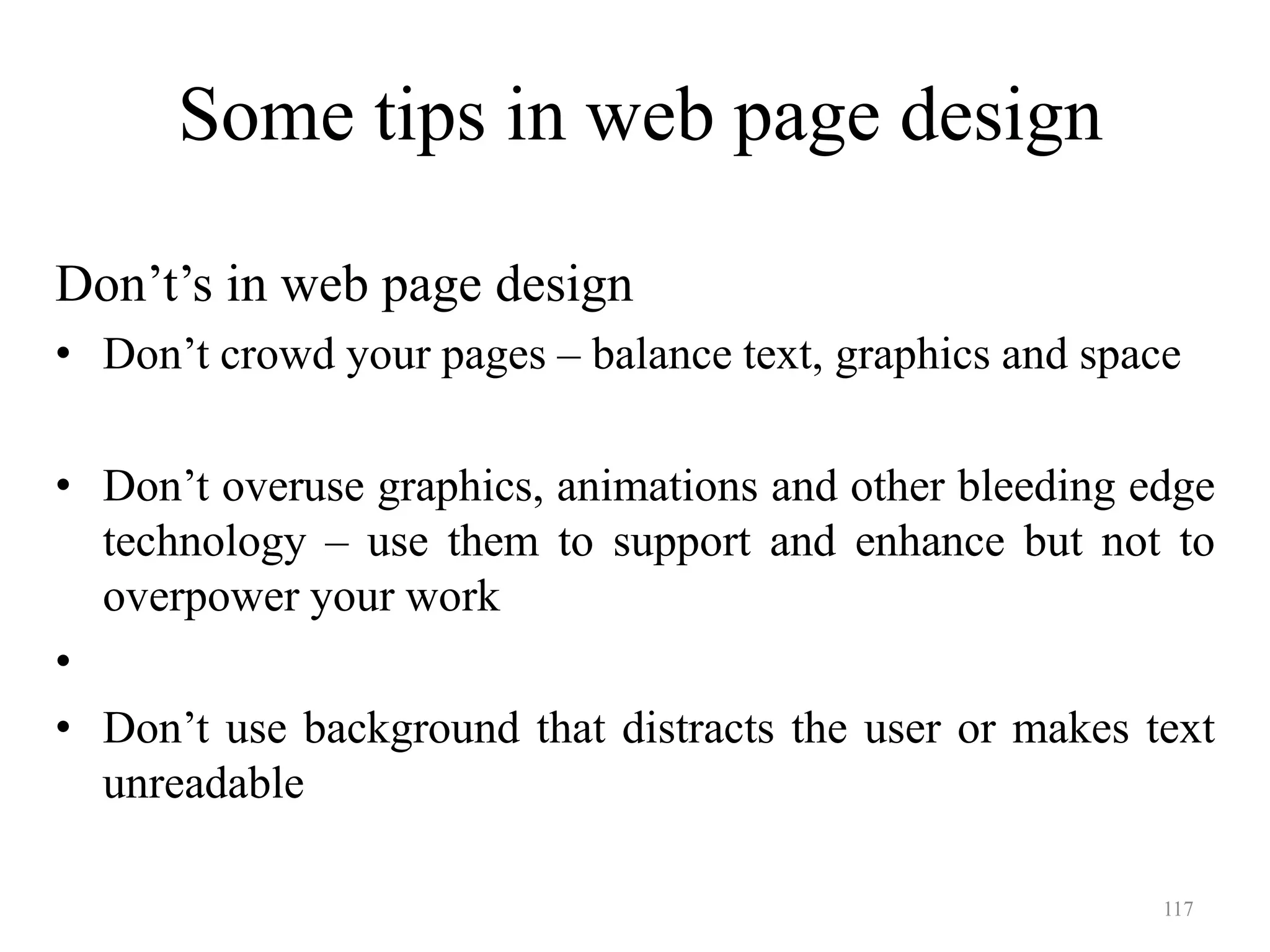 117
Some tips in web page design
Don’t’s in web page design
• Don’t crowd your pages – balance text, graphics and space
• Don’t overuse graphics, animations and other bleeding edge
technology – use them to support and enhance but not to
overpower your work
•
• Don’t use background that distracts the user or makes text
unreadable
 