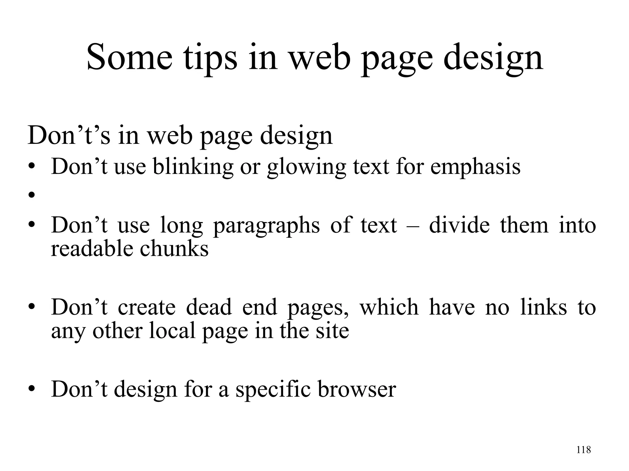 118
Some tips in web page design
Don’t’s in web page design
• Don’t use blinking or glowing text for emphasis
•
• Don’t use long paragraphs of text – divide them into
readable chunks
• Don’t create dead end pages, which have no links to
any other local page in the site
• Don’t design for a specific browser
 