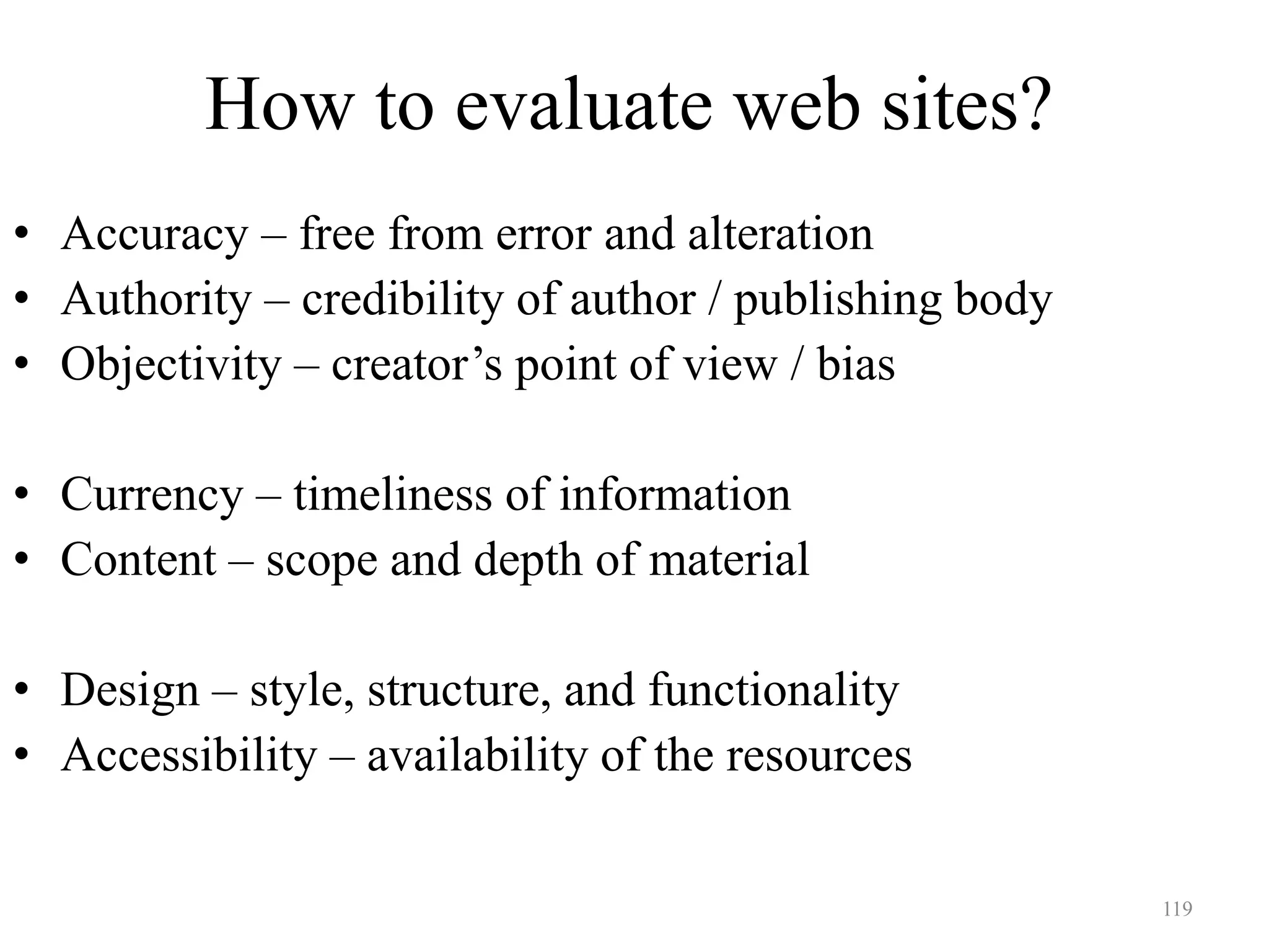 119
How to evaluate web sites?
• Accuracy – free from error and alteration
• Authority – credibility of author / publishing body
• Objectivity – creator’s point of view / bias
• Currency – timeliness of information
• Content – scope and depth of material
• Design – style, structure, and functionality
• Accessibility – availability of the resources
 