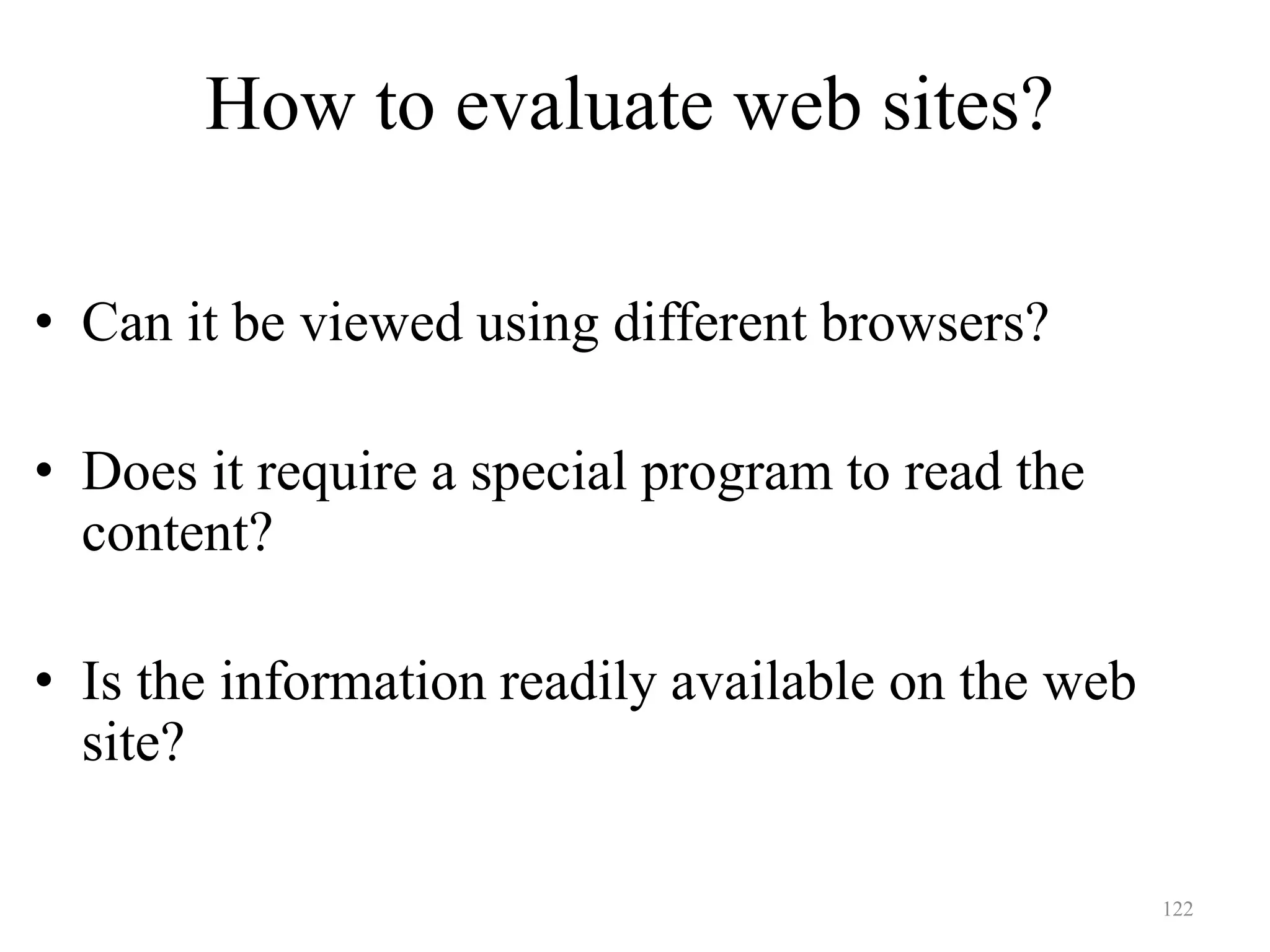 122
How to evaluate web sites?
Accessibility
• Can it be viewed using different browsers?
• Does it require a special program to read the
content?
• Is the information readily available on the web
site?
 