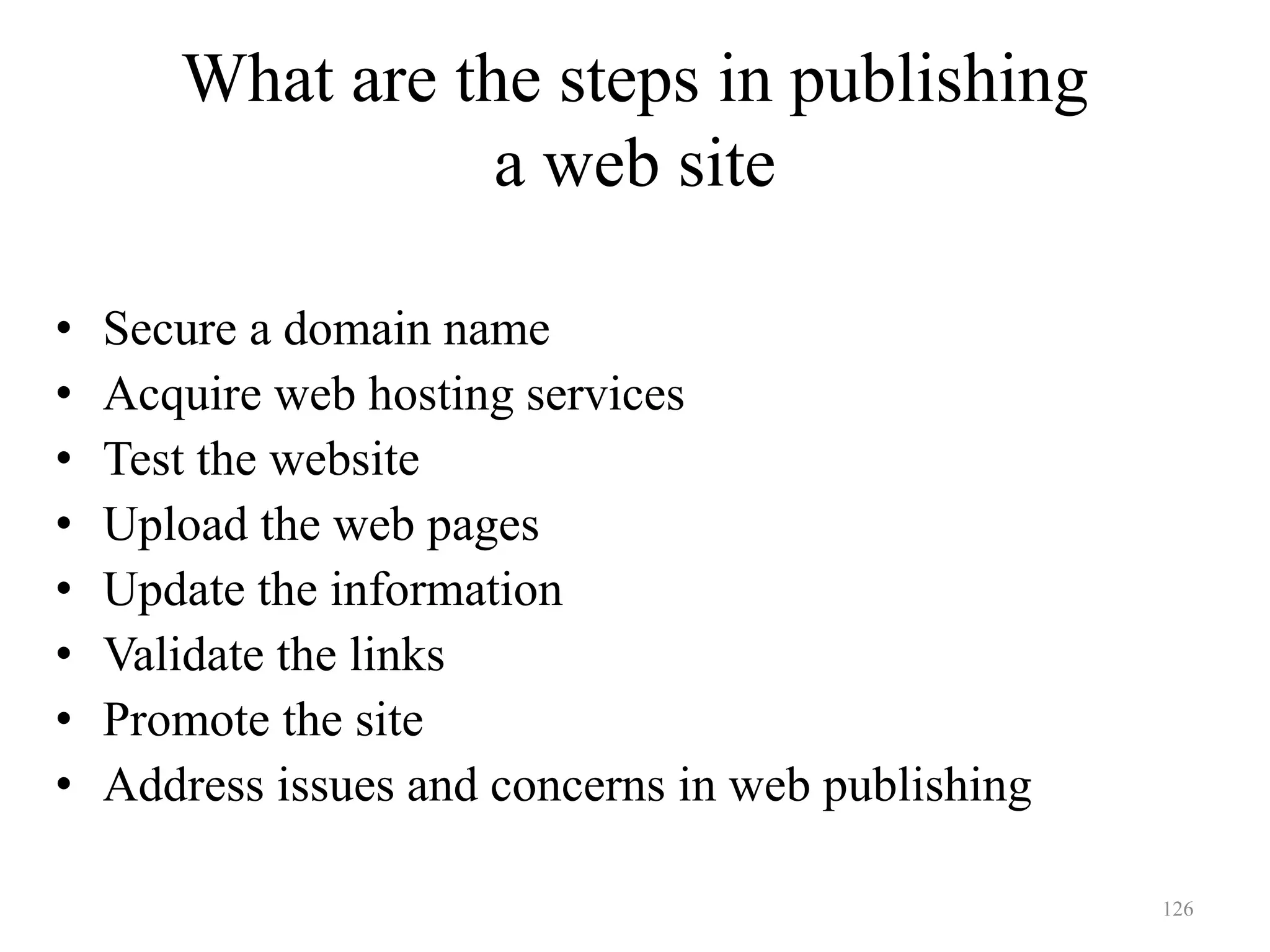 126
What are the steps in publishing
a web site
• Secure a domain name
• Acquire web hosting services
• Test the website
• Upload the web pages
• Update the information
• Validate the links
• Promote the site
• Address issues and concerns in web publishing
 
