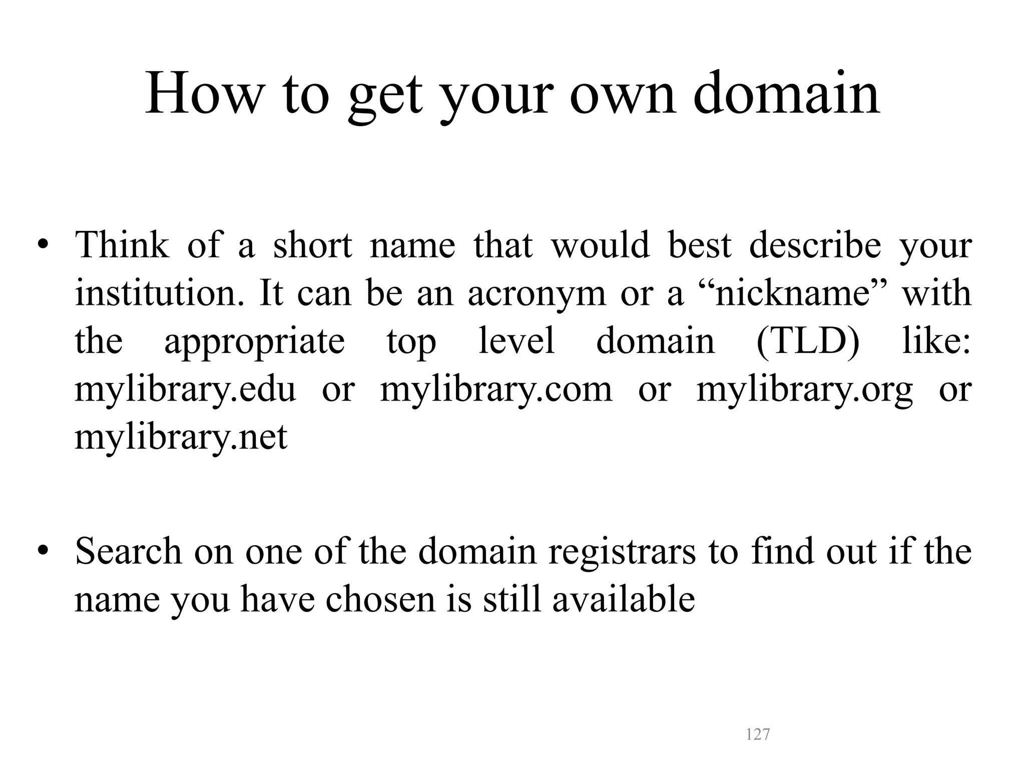 127
How to get your own domain
• Think of a short name that would best describe your
institution. It can be an acronym or a “nickname” with
the appropriate top level domain (TLD) like:
mylibrary.edu or mylibrary.com or mylibrary.org or
mylibrary.net
• Search on one of the domain registrars to find out if the
name you have chosen is still available
 