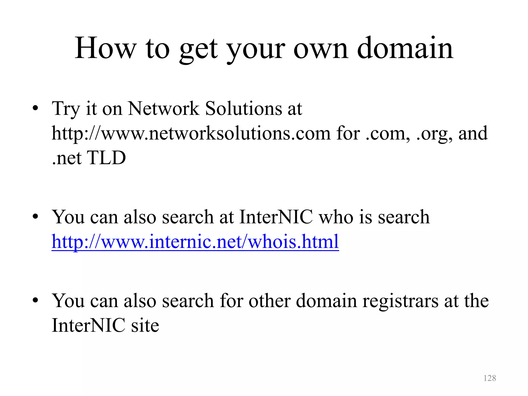 128
How to get your own domain
• Try it on Network Solutions at
http://www.networksolutions.com for .com, .org, and
.net TLD
• You can also search at InterNIC who is search
http://www.internic.net/whois.html
• You can also search for other domain registrars at the
InterNIC site
 