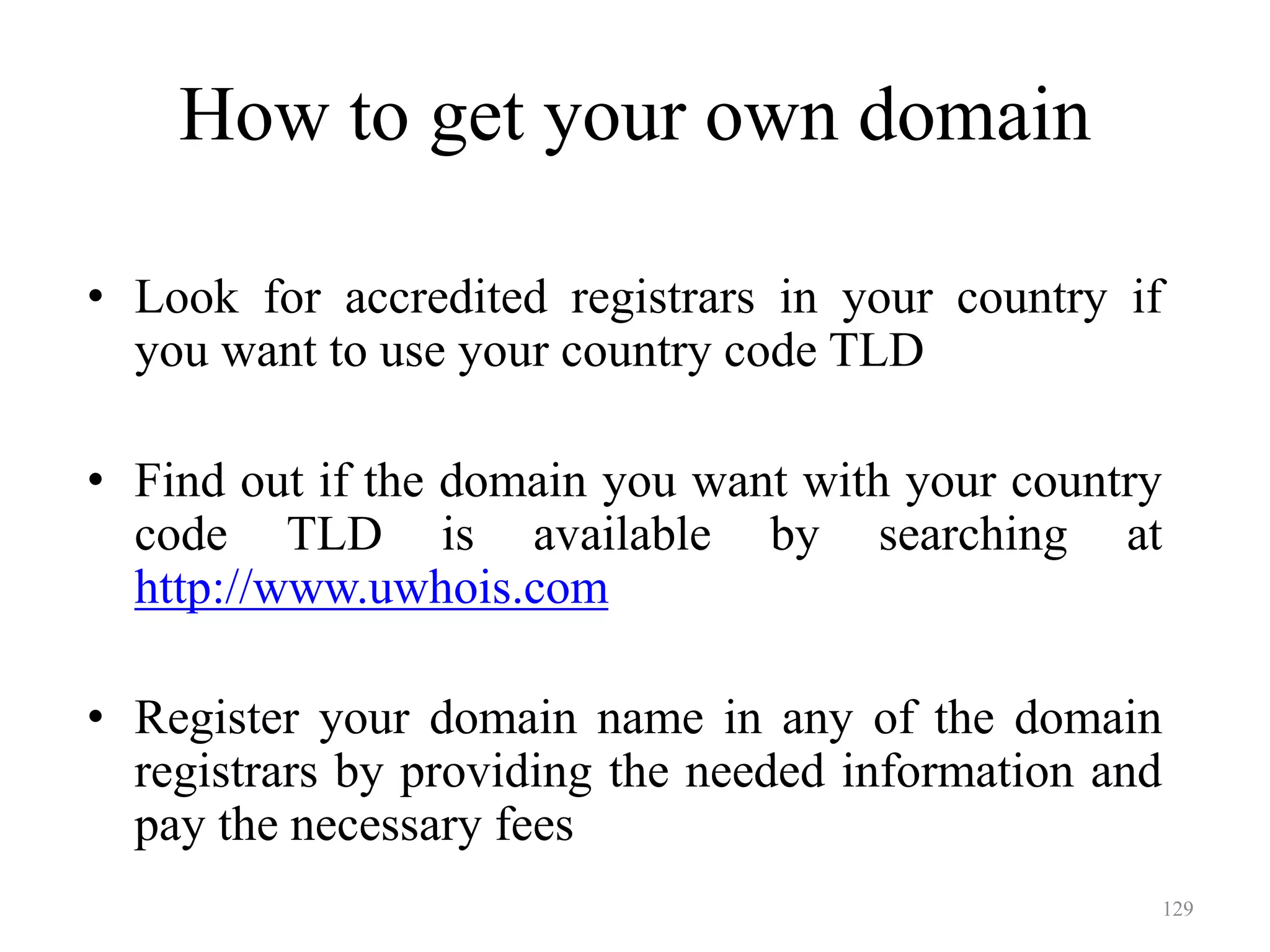 129
• Look for accredited registrars in your country if
you want to use your country code TLD
• Find out if the domain you want with your country
code TLD is available by searching at
http://www.uwhois.com
• Register your domain name in any of the domain
registrars by providing the needed information and
pay the necessary fees
How to get your own domain
 