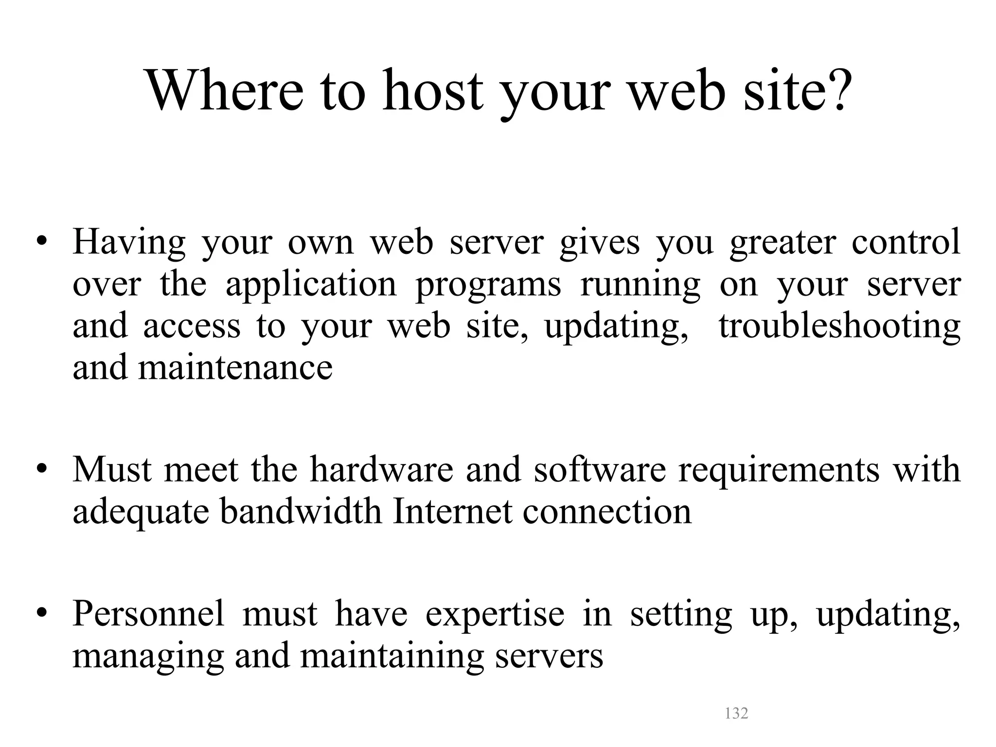 132
• Having your own web server gives you greater control
over the application programs running on your server
and access to your web site, updating, troubleshooting
and maintenance
• Must meet the hardware and software requirements with
adequate bandwidth Internet connection
• Personnel must have expertise in setting up, updating,
managing and maintaining servers
Where to host your web site?
 
