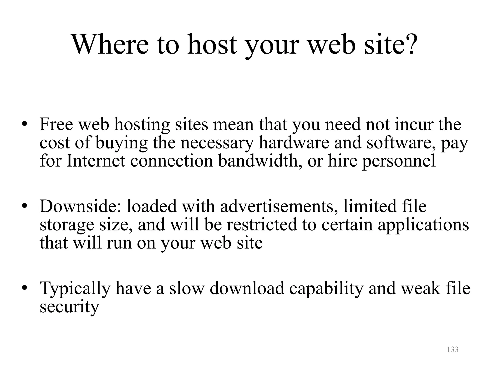 133
• Free web hosting sites mean that you need not incur the
cost of buying the necessary hardware and software, pay
for Internet connection bandwidth, or hire personnel
• Downside: loaded with advertisements, limited file
storage size, and will be restricted to certain applications
that will run on your web site
• Typically have a slow download capability and weak file
security
Where to host your web site?
 