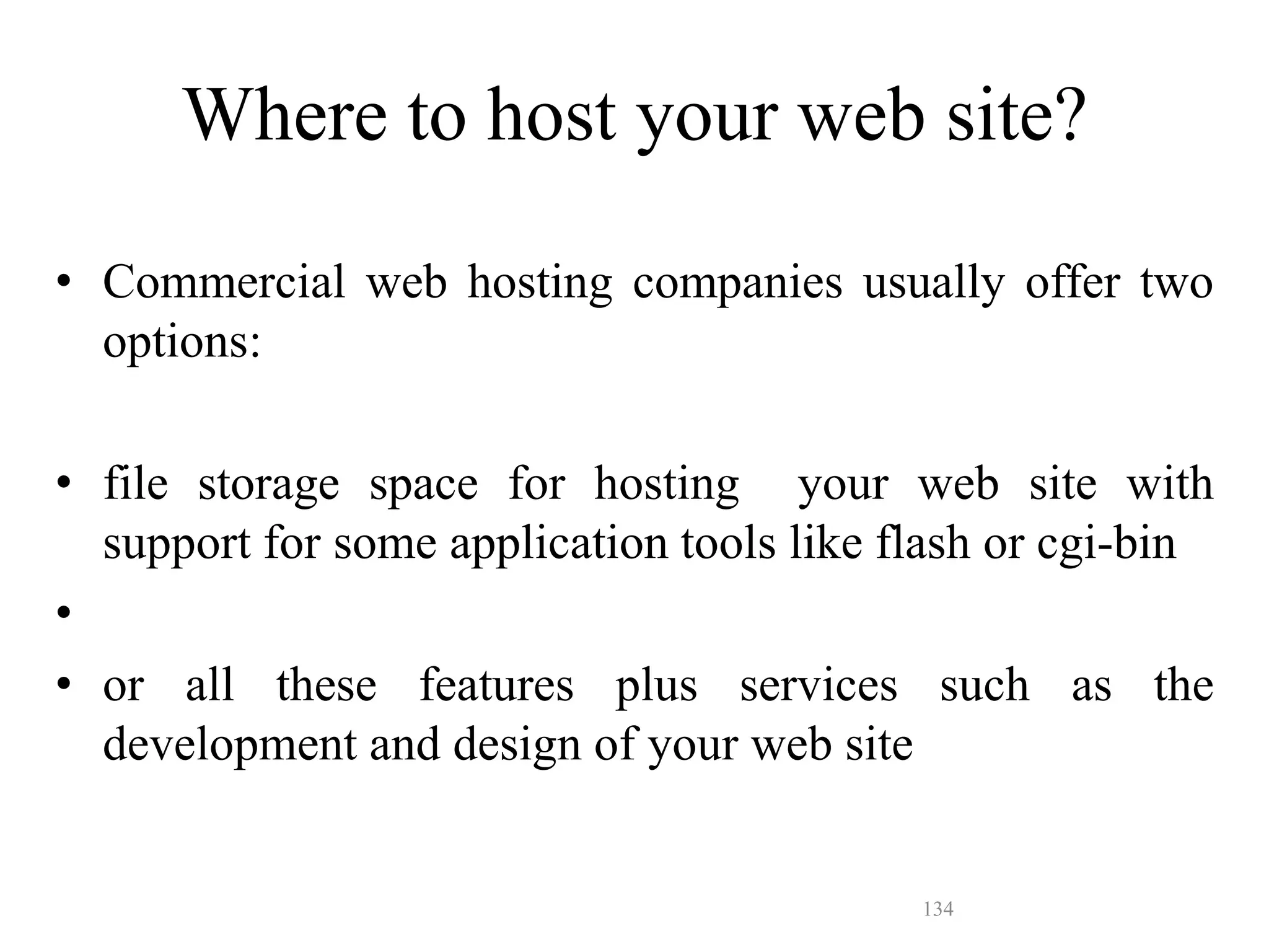 134
• Commercial web hosting companies usually offer two
options:
• file storage space for hosting your web site with
support for some application tools like flash or cgi-bin
•
• or all these features plus services such as the
development and design of your web site
Where to host your web site?
 