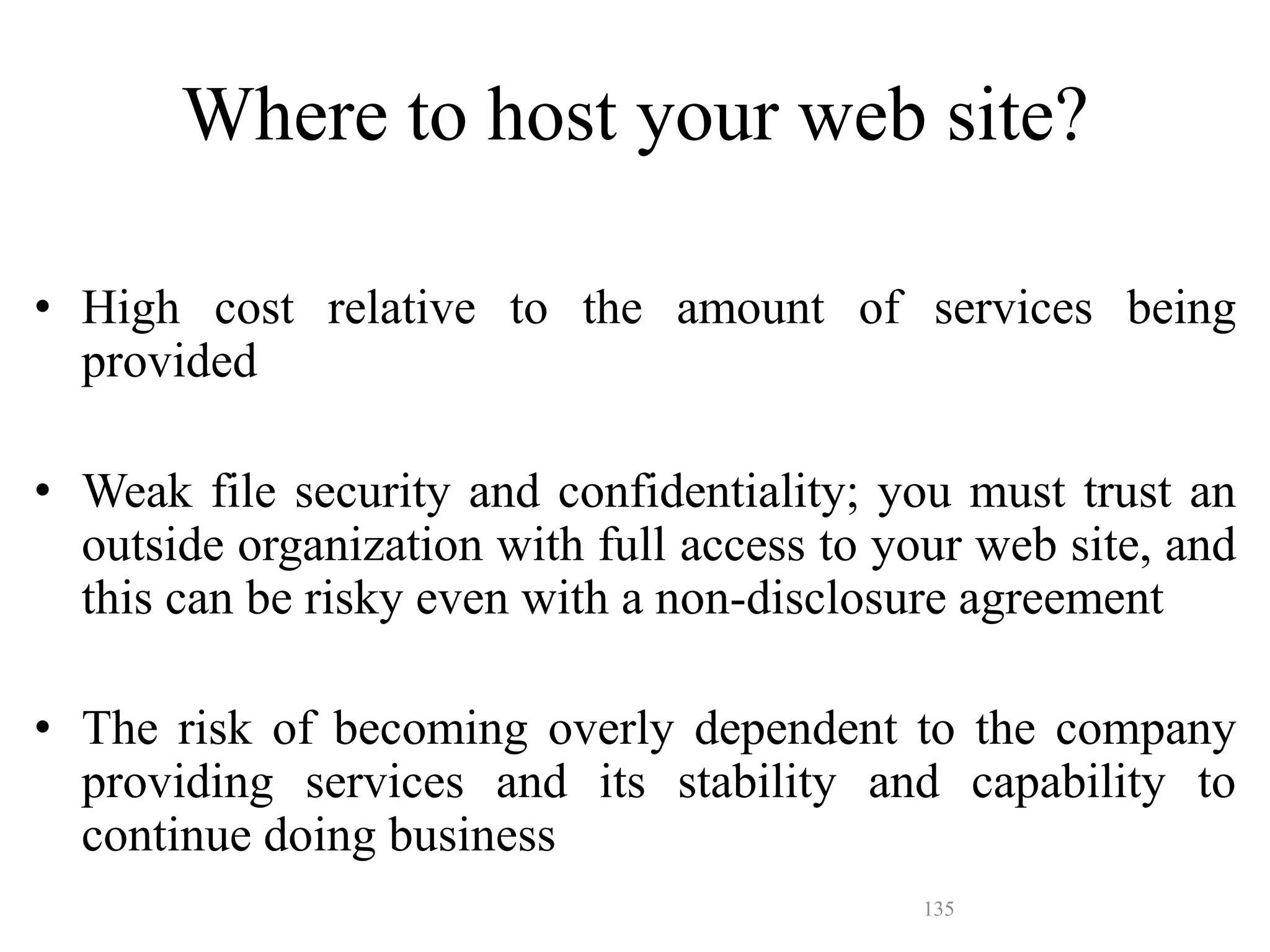 135
• High cost relative to the amount of services being
provided
• Weak file security and confidentiality; you must trust an
outside organization with full access to your web site, and
this can be risky even with a non-disclosure agreement
• The risk of becoming overly dependent to the company
providing services and its stability and capability to
continue doing business
Where to host your web site?
 