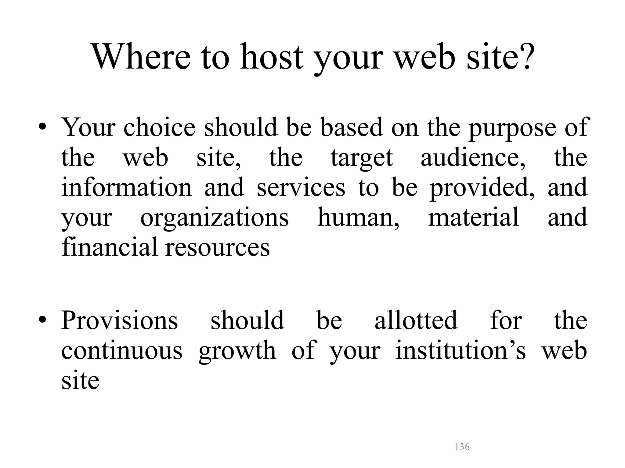 136
• Your choice should be based on the purpose of
the web site, the target audience, the
information and services to be provided, and
your organizations human, material and
financial resources
• Provisions should be allotted for the
continuous growth of your institution’s web
site
Where to host your web site?
 