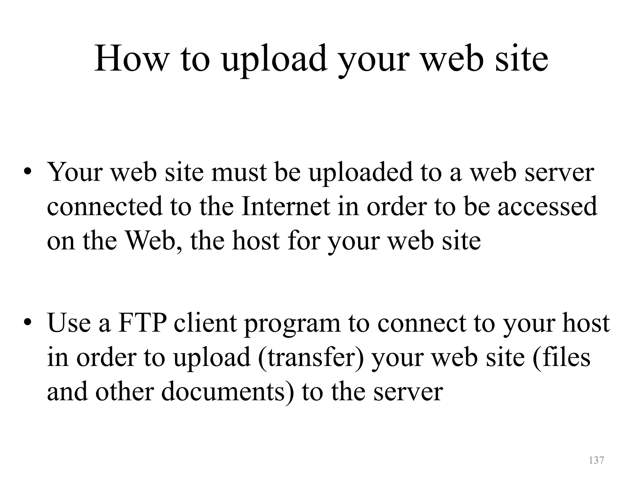 137
How to upload your web site
• Your web site must be uploaded to a web server
connected to the Internet in order to be accessed
on the Web, the host for your web site
• Use a FTP client program to connect to your host
in order to upload (transfer) your web site (files
and other documents) to the server
 