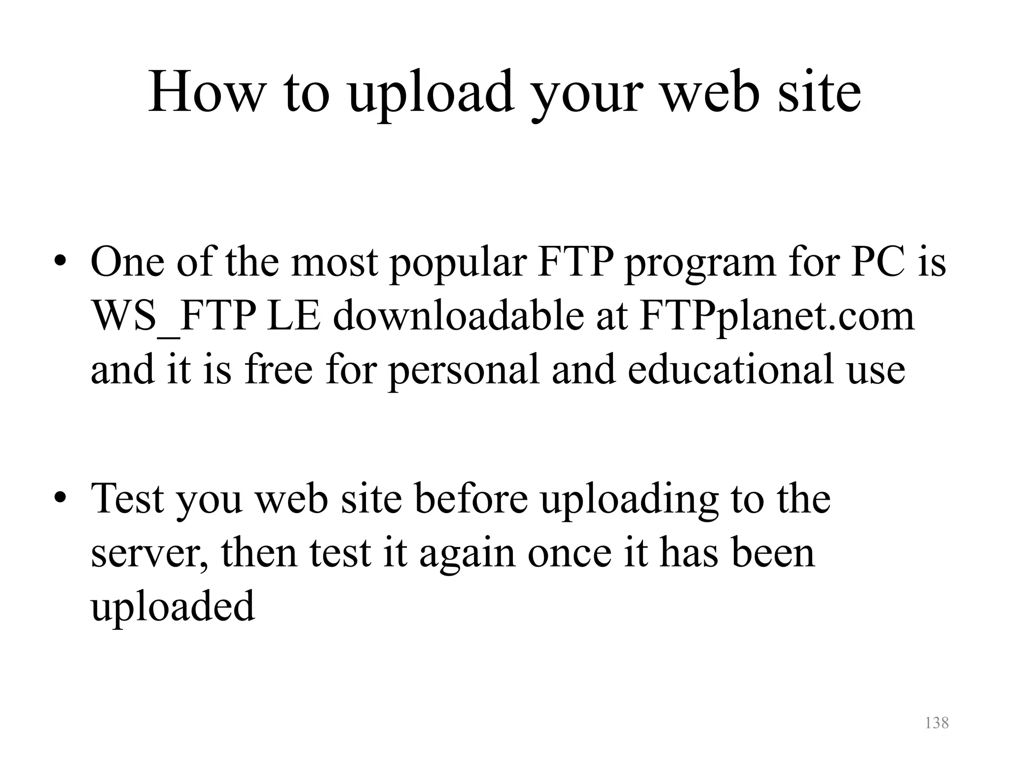 138
• One of the most popular FTP program for PC is
WS_FTP LE downloadable at FTPplanet.com
and it is free for personal and educational use
• Test you web site before uploading to the
server, then test it again once it has been
uploaded
How to upload your web site
 