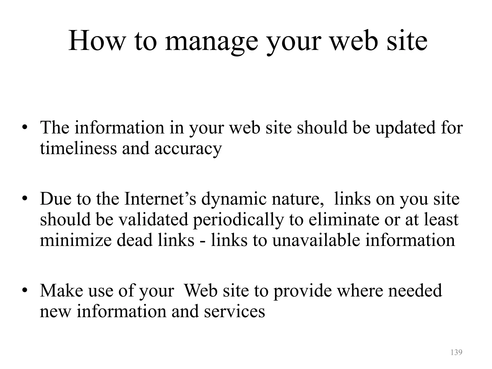 139
How to manage your web site
• The information in your web site should be updated for
timeliness and accuracy
• Due to the Internet’s dynamic nature, links on you site
should be validated periodically to eliminate or at least
minimize dead links - links to unavailable information
• Make use of your Web site to provide where needed
new information and services
 