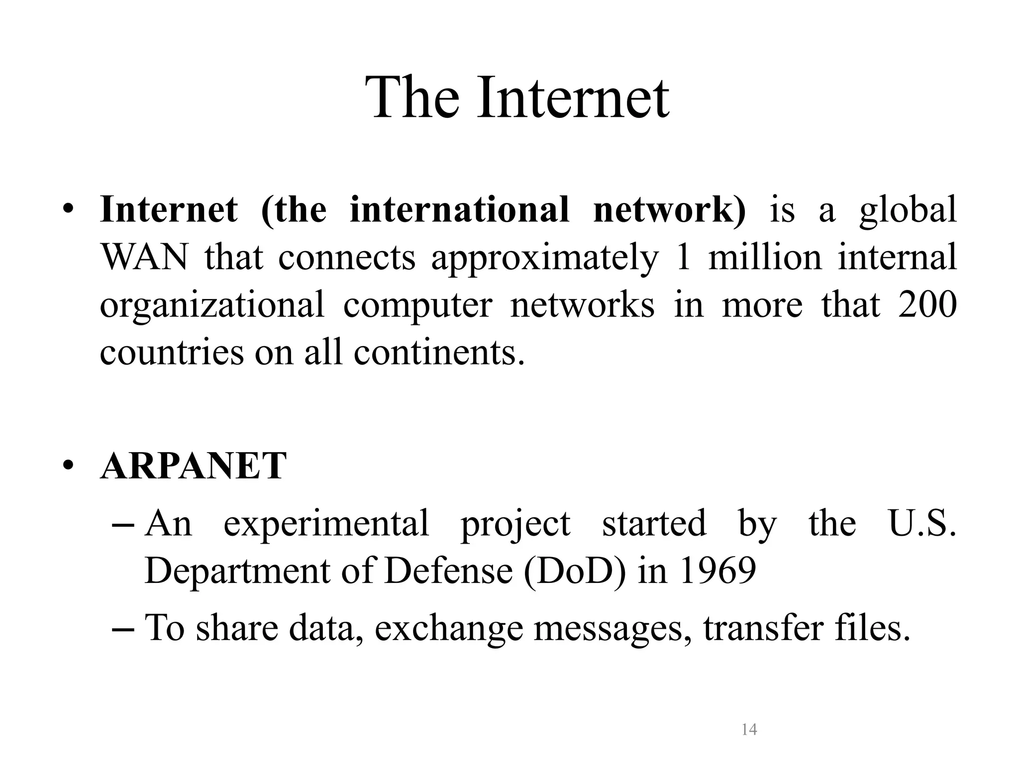 14
The Internet
• Internet (the international network) is a global
WAN that connects approximately 1 million internal
organizational computer networks in more that 200
countries on all continents.
• ARPANET
– An experimental project started by the U.S.
Department of Defense (DoD) in 1969
– To share data, exchange messages, transfer files.
 