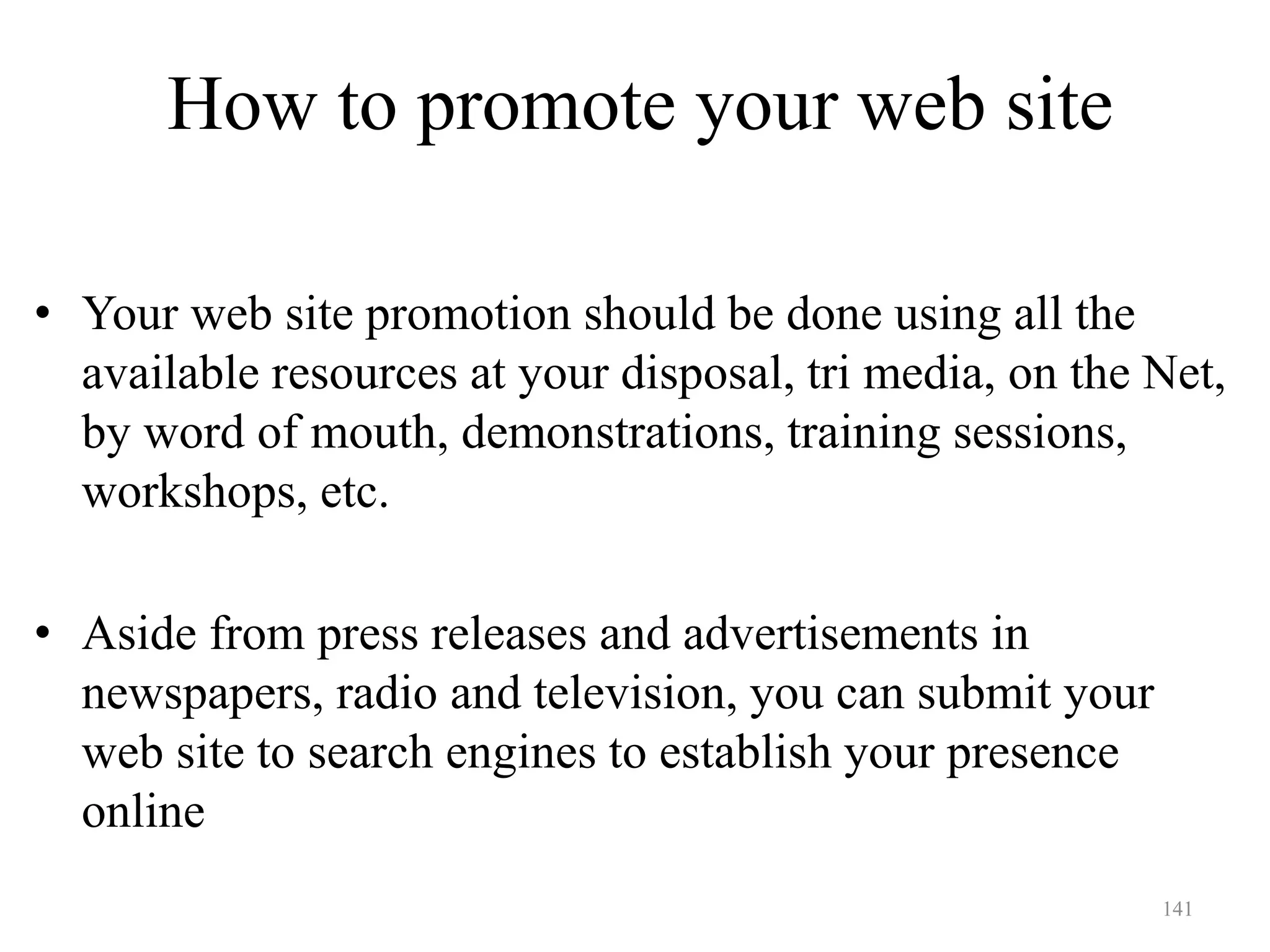 141
How to promote your web site
• Your web site promotion should be done using all the
available resources at your disposal, tri media, on the Net,
by word of mouth, demonstrations, training sessions,
workshops, etc.
• Aside from press releases and advertisements in
newspapers, radio and television, you can submit your
web site to search engines to establish your presence
online
 