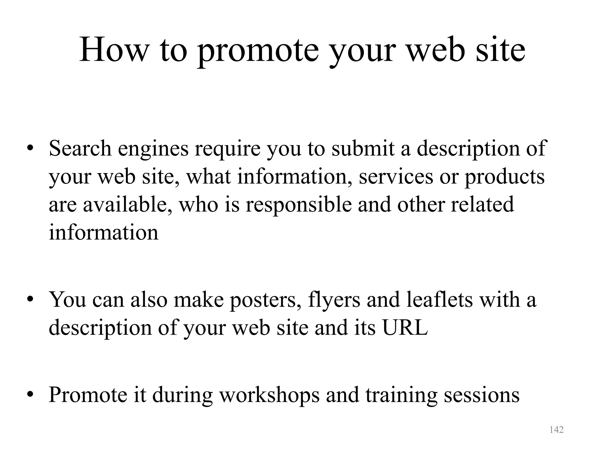 142
• Search engines require you to submit a description of
your web site, what information, services or products
are available, who is responsible and other related
information
• You can also make posters, flyers and leaflets with a
description of your web site and its URL
• Promote it during workshops and training sessions
How to promote your web site
 