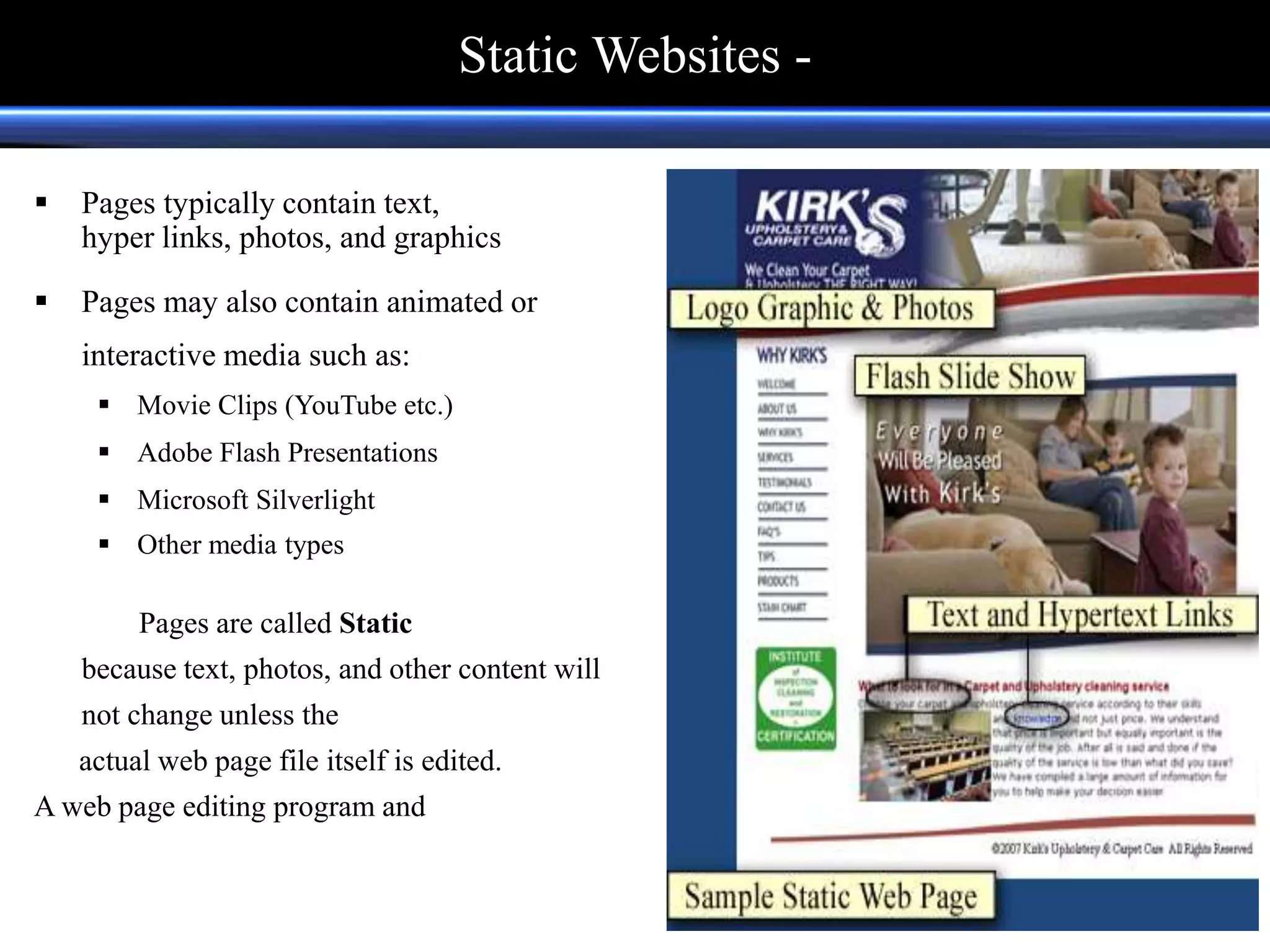  Pages typically contain text,
hyper links, photos, and graphics
 Pages may also contain animated or
interactive media such as:
 Movie Clips (YouTube etc.)
 Adobe Flash Presentations
 Microsoft Silverlight
 Other media types
Pages are called Static
because text, photos, and other content will
not change unless the
actual web page file itself is edited.
A web page editing program and
Static Websites -
 