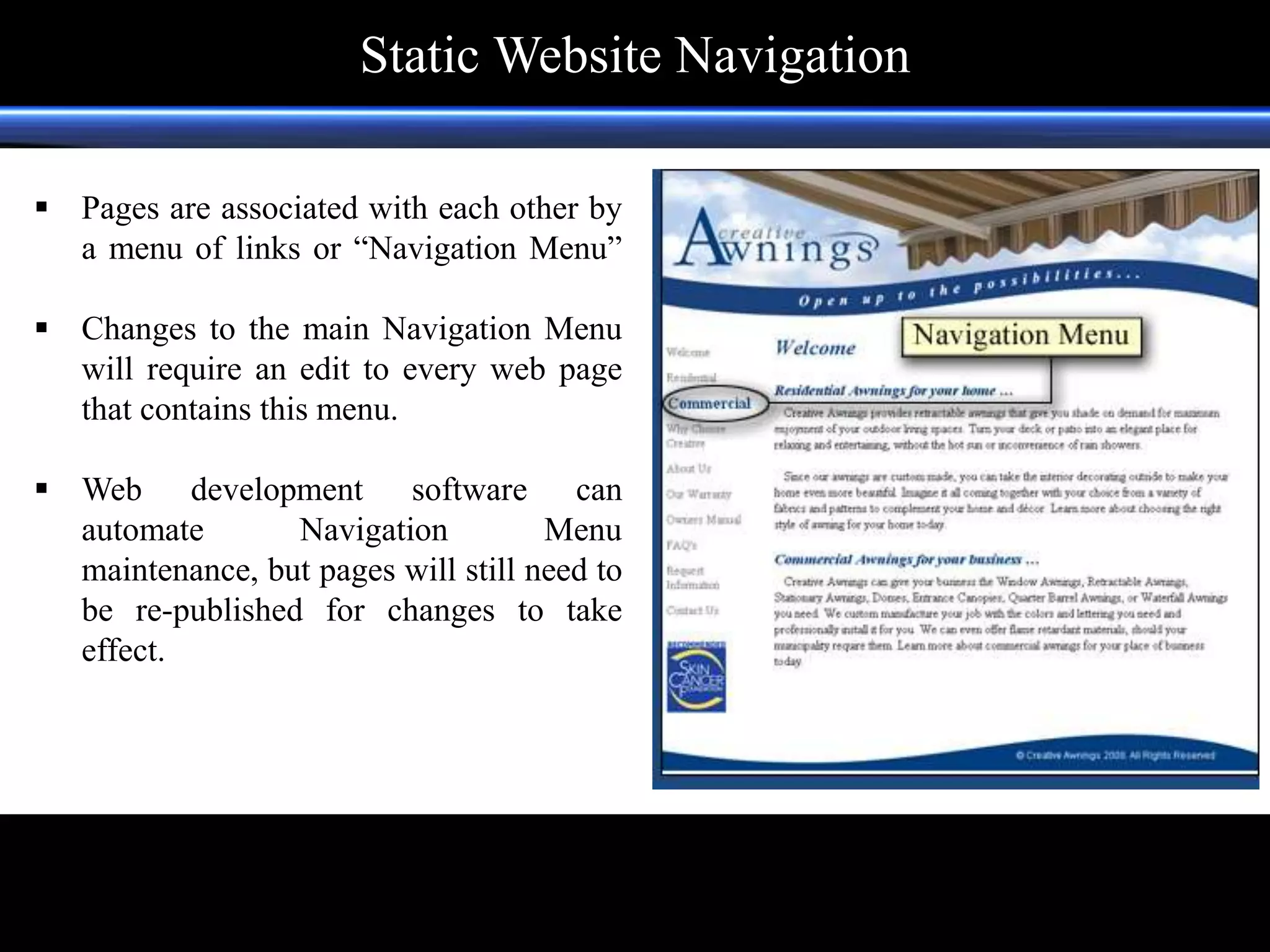  Pages are associated with each other by
a menu of links or “Navigation Menu”
 Changes to the main Navigation Menu
will require an edit to every web page
that contains this menu.
 Web development software can
automate Navigation Menu
maintenance, but pages will still need to
be re-published for changes to take
effect.
footer
Static Website Navigation
 