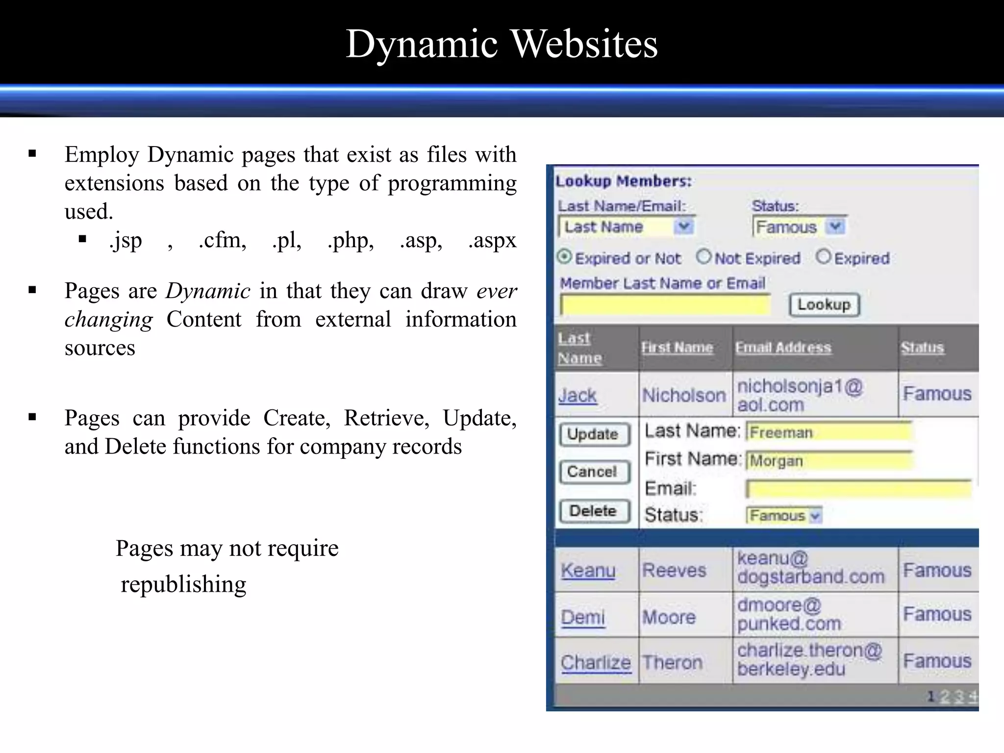  Employ Dynamic pages that exist as files with
extensions based on the type of programming
used.
 .jsp , .cfm, .pl, .php, .asp, .aspx
 Pages are Dynamic in that they can draw ever
changing Content from external information
sources
 Pages can provide Create, Retrieve, Update,
and Delete functions for company records
Pages may not require
republishing
Dynamic Websites
 