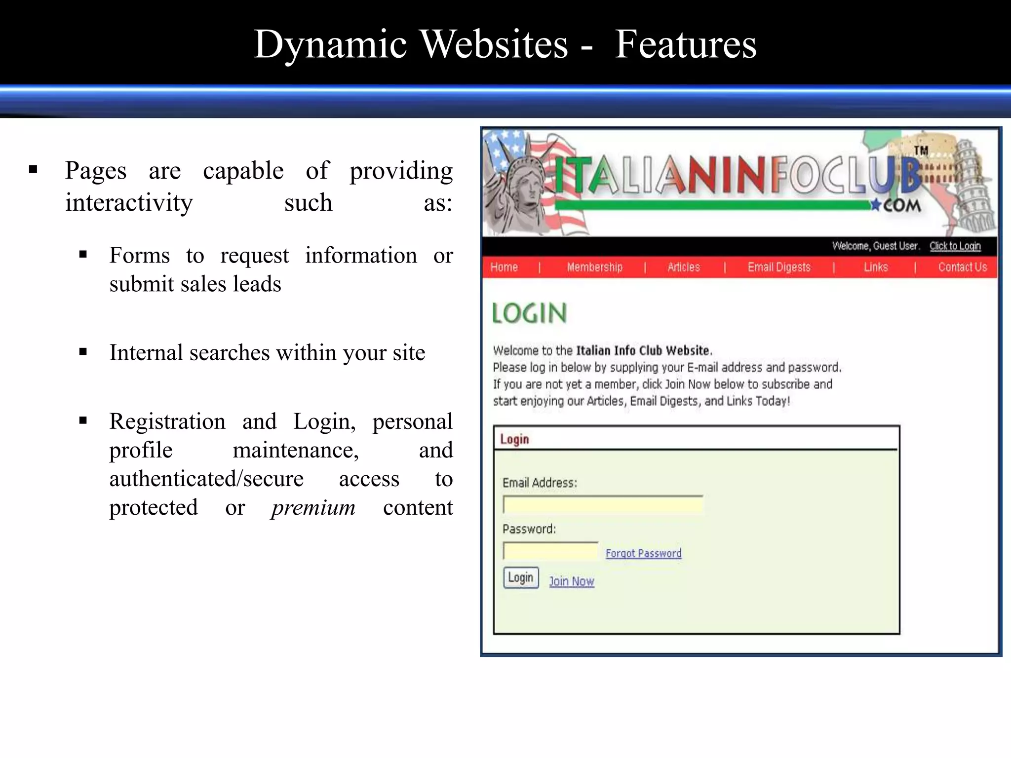  Pages are capable of providing
interactivity such as:
 Forms to request information or
submit sales leads
 Internal searches within your site
 Registration and Login, personal
profile maintenance, and
authenticated/secure access to
protected or premium content
Dynamic Websites - Features
 
