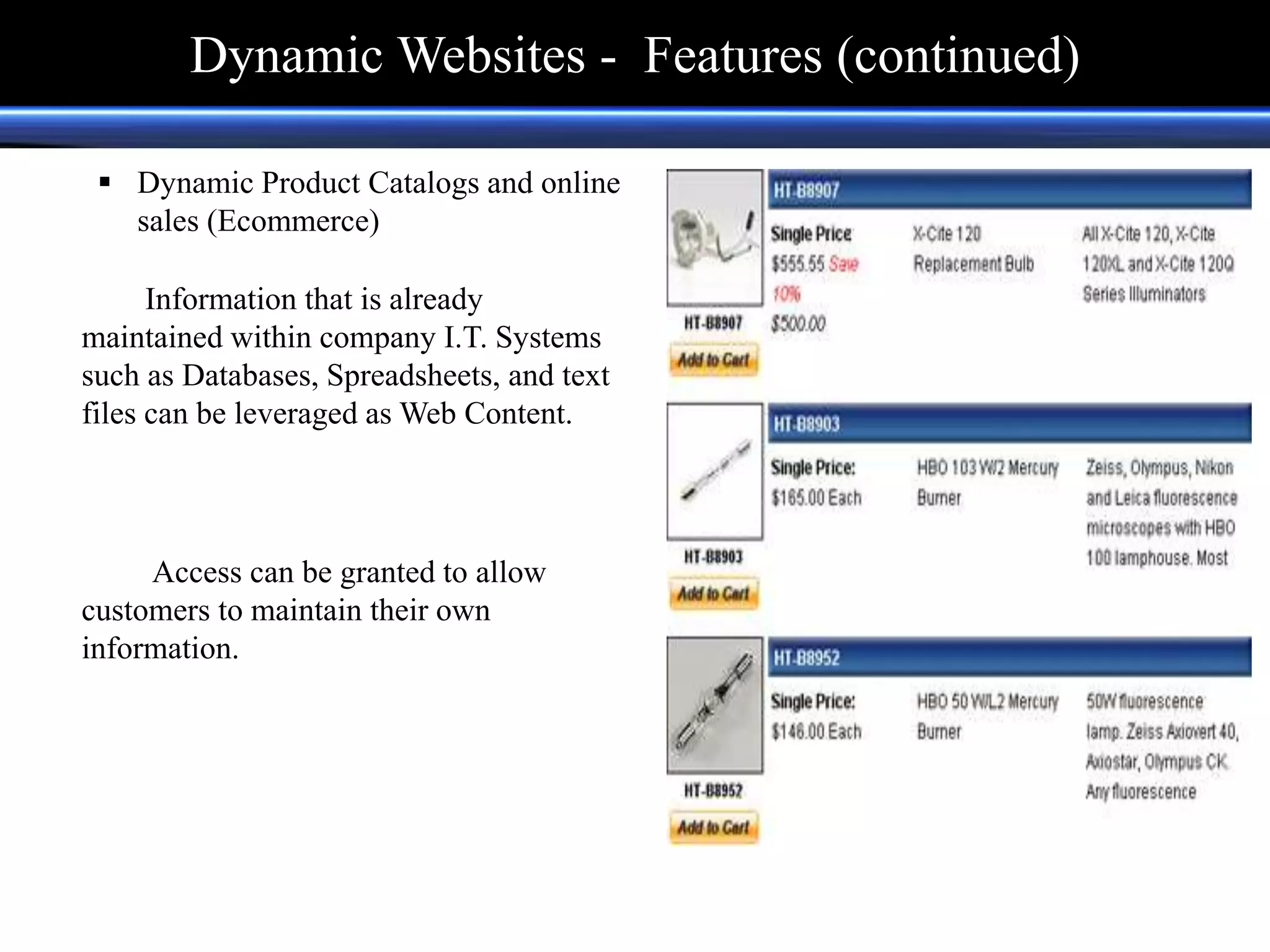  Dynamic Product Catalogs and online
sales (Ecommerce)
Information that is already
maintained within company I.T. Systems
such as Databases, Spreadsheets, and text
files can be leveraged as Web Content.
Access can be granted to allow
customers to maintain their own
information.
Dynamic Websites - Features (continued)
 