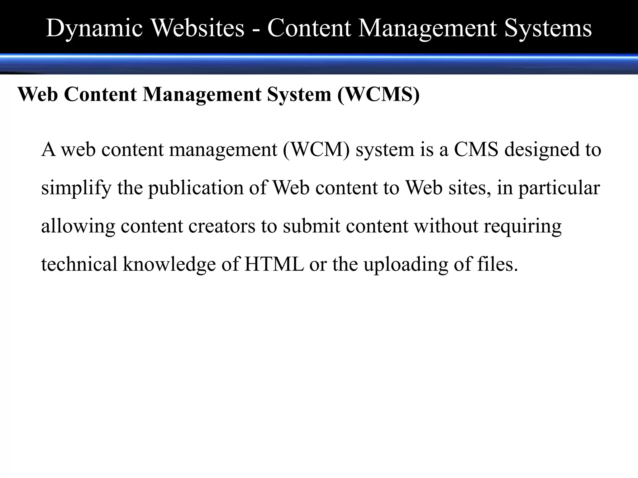 Web Content Management System (WCMS)
A web content management (WCM) system is a CMS designed to
simplify the publication of Web content to Web sites, in particular
allowing content creators to submit content without requiring
technical knowledge of HTML or the uploading of files.
Dynamic Websites - Content Management Systems
 