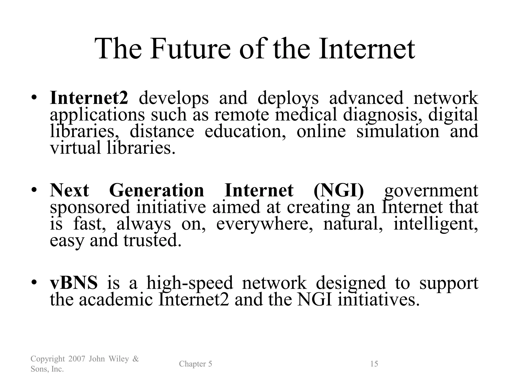 Copyright 2007 John Wiley &
Sons, Inc.
Chapter 5 15
The Future of the Internet
• Internet2 develops and deploys advanced network
applications such as remote medical diagnosis, digital
libraries, distance education, online simulation and
virtual libraries.
• Next Generation Internet (NGI) government
sponsored initiative aimed at creating an Internet that
is fast, always on, everywhere, natural, intelligent,
easy and trusted.
• vBNS is a high-speed network designed to support
the academic Internet2 and the NGI initiatives.
 