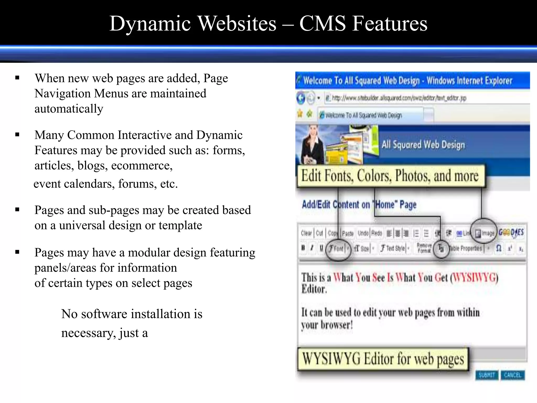  When new web pages are added, Page
Navigation Menus are maintained
automatically
 Many Common Interactive and Dynamic
Features may be provided such as: forms,
articles, blogs, ecommerce,
event calendars, forums, etc.
 Pages and sub-pages may be created based
on a universal design or template
 Pages may have a modular design featuring
panels/areas for information
of certain types on select pages
No software installation is
necessary, just a web browser.
Dynamic Websites – CMS Features
 