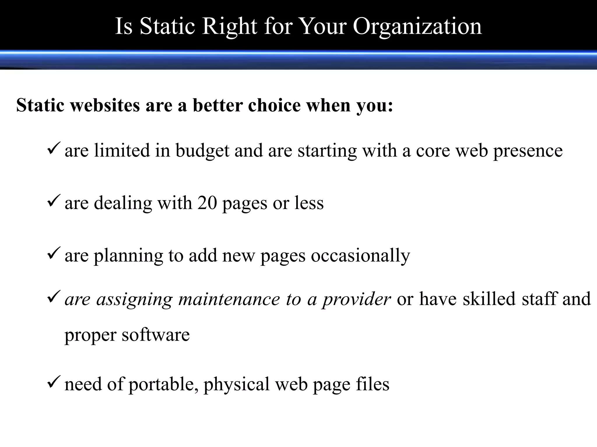 Static websites are a better choice when you:
 are limited in budget and are starting with a core web presence
 are dealing with 20 pages or less
 are planning to add new pages occasionally
 are assigning maintenance to a provider or have skilled staff and
proper software
 need of portable, physical web page files
Is Static Right for Your Organization
 