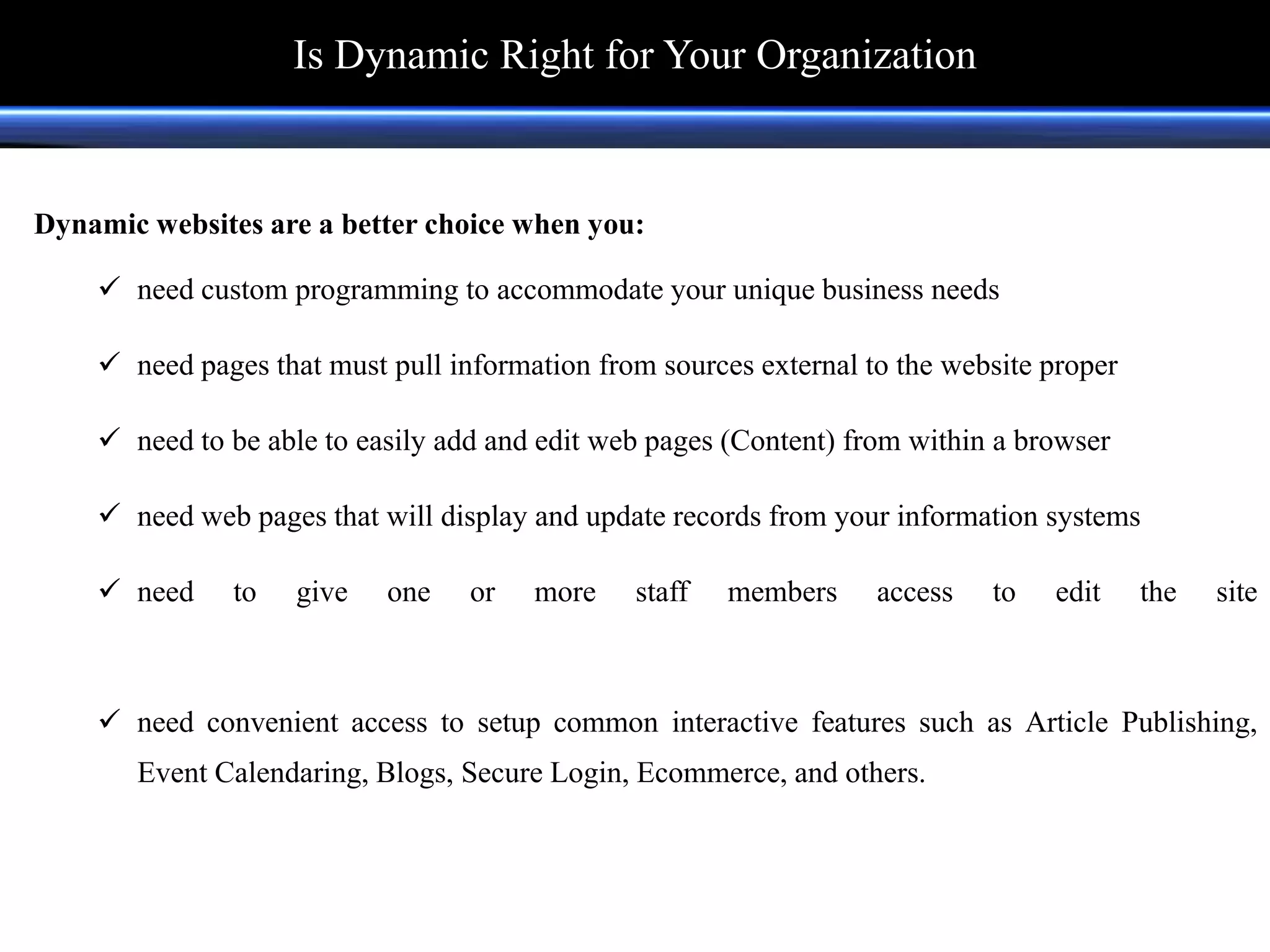 Dynamic websites are a better choice when you:
 need custom programming to accommodate your unique business needs
 need pages that must pull information from sources external to the website proper
 need to be able to easily add and edit web pages (Content) from within a browser
 need web pages that will display and update records from your information systems
 need to give one or more staff members access to edit the site
 need convenient access to setup common interactive features such as Article Publishing,
Event Calendaring, Blogs, Secure Login, Ecommerce, and others.
Is Dynamic Right for Your Organization
 