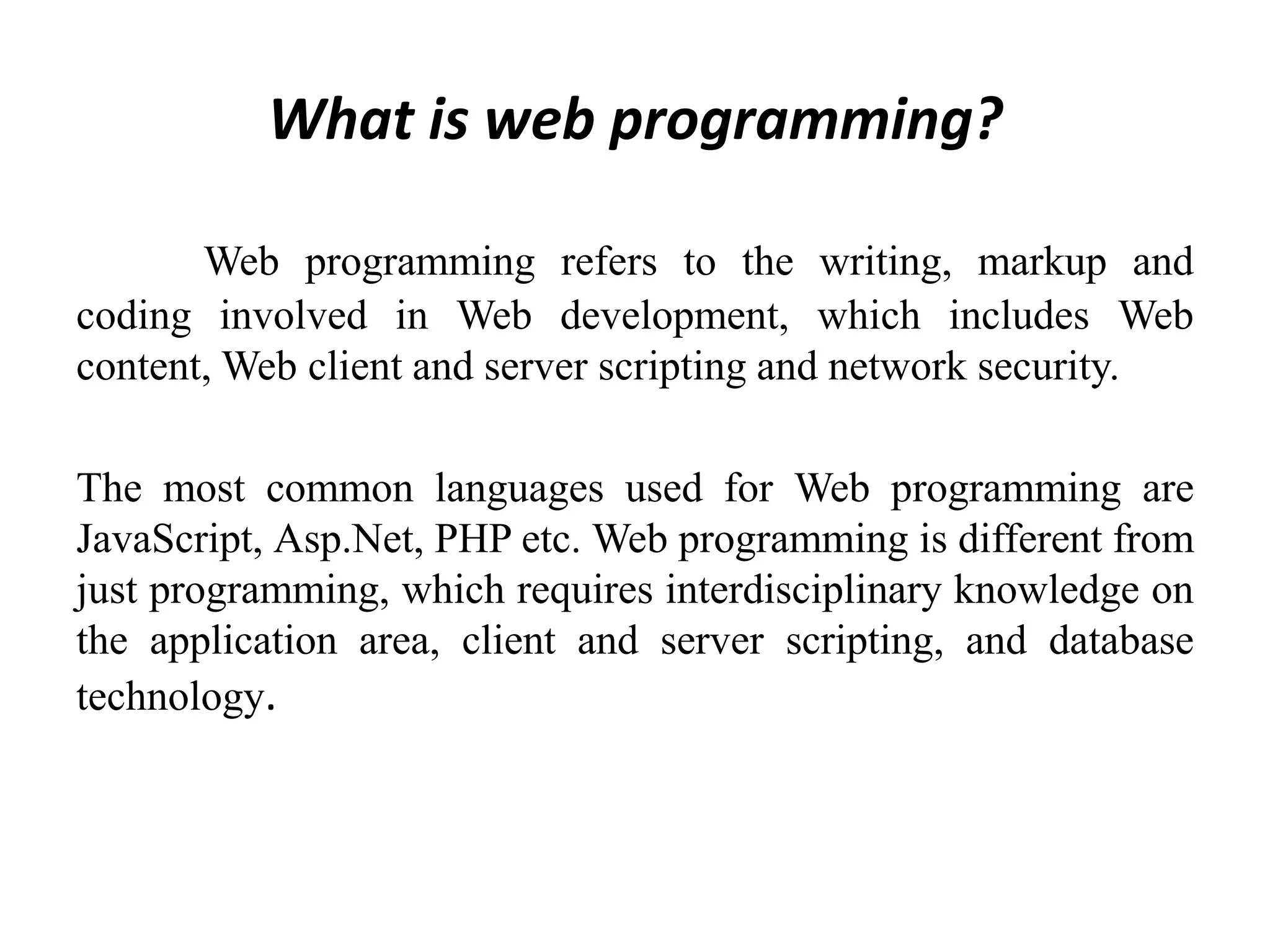 What is web programming?
Web programming refers to the writing, markup and
coding involved in Web development, which includes Web
content, Web client and server scripting and network security.
The most common languages used for Web programming are
JavaScript, Asp.Net, PHP etc. Web programming is different from
just programming, which requires interdisciplinary knowledge on
the application area, client and server scripting, and database
technology.
 